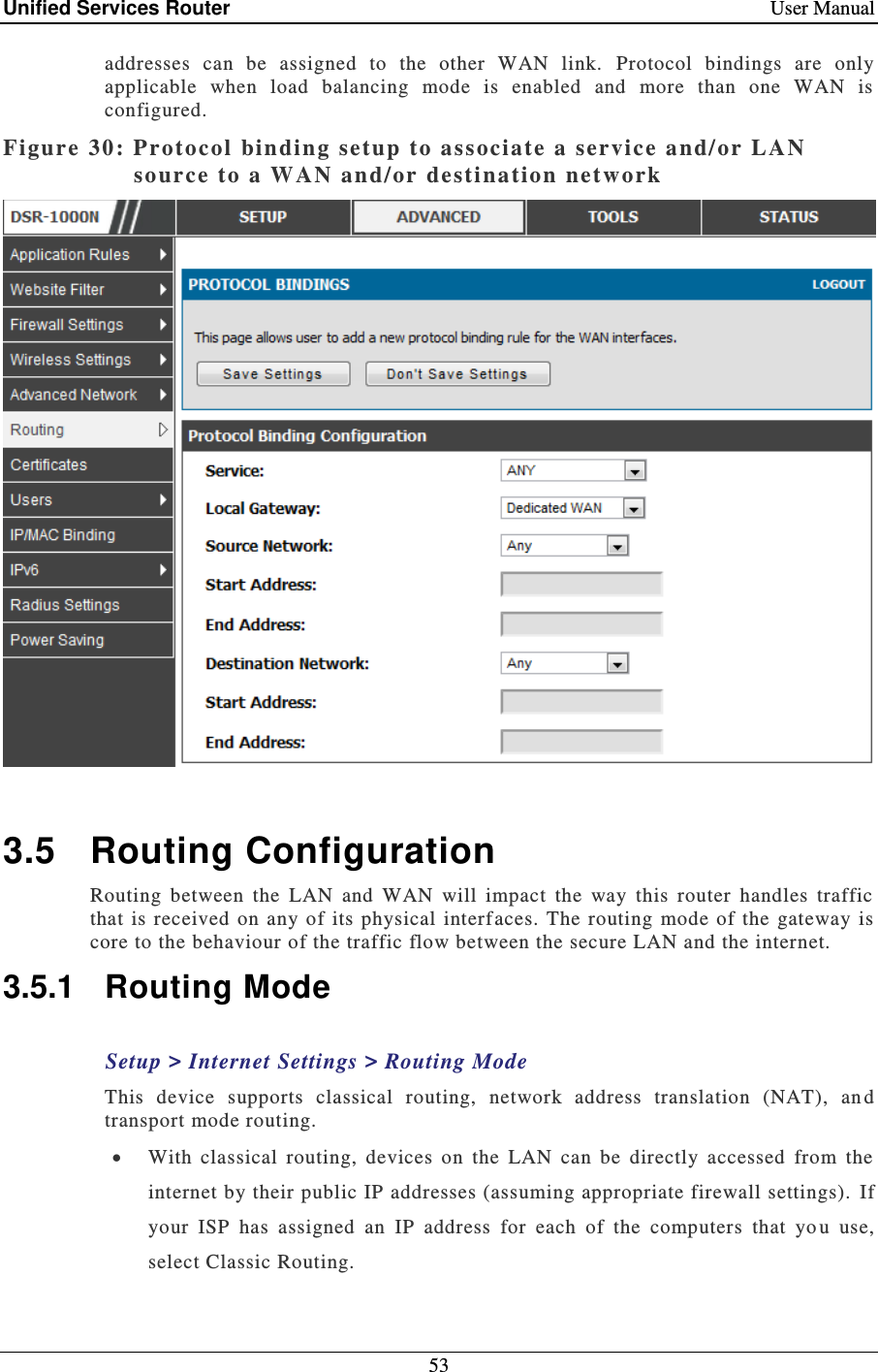 Unified Services Router    User Manual 53  addresses  can  be  assigned  to  the  other  WAN  link.   Protocol  bindings  are  only applicable  when  load  balancing  mode  is  enabled  and  more  than  one  WAN  is configured.  Figure 30: Protocol binding setup to associate a service a nd/or LAN so urce to a WAN  and/or destination network    3.5  Routing Configuration Routing  between  the  LAN  and  WAN  will  impact  the  way  this  router  handles  traffic that is  received  on  any  of its  physical interf aces.  The routing mode  of  the  gateway is core to the behaviour of the traffic flow between the secure LAN and the internet.   3.5.1  Routing Mode Setup &gt; Internet Settings &gt; Routing Mode This  device  supports  classical  routing,  network  address  translation  (NAT),  an d transport mode routing.   With  classical  routing,  devices  on  the  LAN  can  be  directly  accessed  from  the internet by their public IP addresses (assuming appropriate firewall settings).  If your  ISP  has  assigned  an  IP  address  for  each  of  the  computers  that  yo u  use, select Classic Routing.  