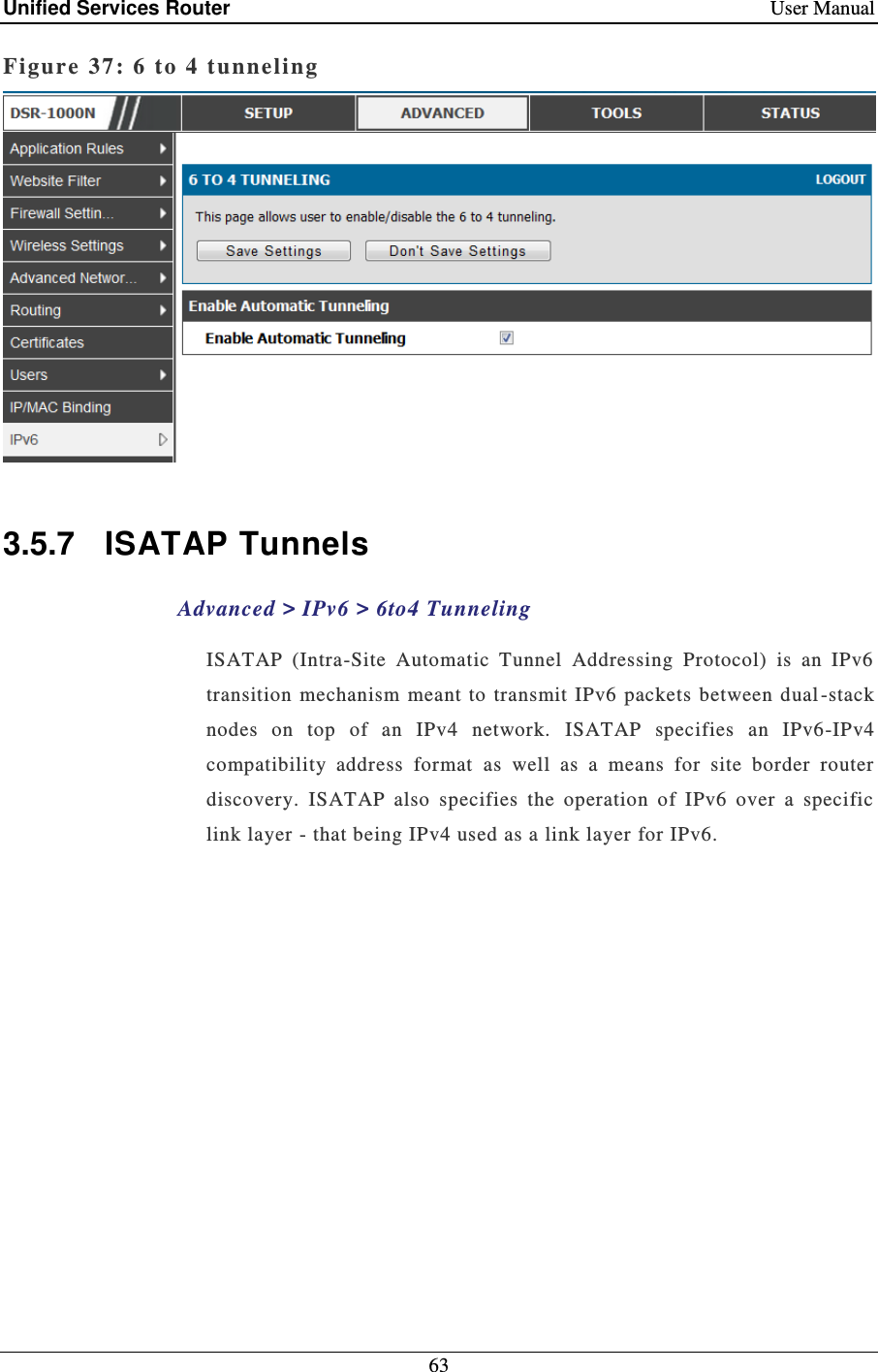 Unified Services Router    User Manual 63  Figure 37: 6  to 4 tunneling    3.5.7  ISATAP Tunnels Advanced &gt; IPv6 &gt; 6to4 Tunneling ISATAP  (Intra-Site  Automatic  Tunnel  Addressing  Protocol)  is  an  IPv6 transition  mechanism  meant to  transmit IPv6  packets between dual -stack nodes  on  top  of  an  IPv4  network.  ISATAP  specifies  an  IPv6-IPv4 compatibility  address  format  as  well  as  a  means  for  site  border  router discovery.  ISATAP  also  specifies  the  operation  of  IPv6  over  a  specific link layer - that being IPv4 used as a link layer for IPv6. 