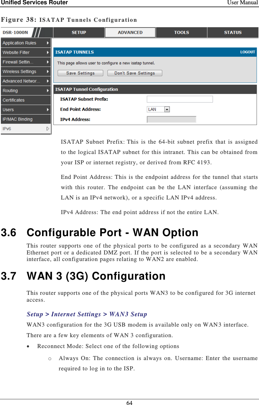 Unified Services Router    User Manual 64  Figure 38: IS A T AP   Tunnel s   C o nf iguration   ISATAP  Subnet  Prefix: This  is  the  64-bit  subnet  prefix  that  is  assigned to the logical ISATAP subnet for this intranet. This can be obtained from your ISP or internet registry, or derived from RFC 4193.  End  Point Address: This is the  endpoint address for  the tunnel that s tarts with  this  router.  The  endpoint  can  be  the  LAN  interface  (assuming  the LAN is an IPv4 network), or a specific LAN IPv4 address.  IPv4 Address: The end point address if not the entire LAN.  3.6  Configurable Port - WAN Option This  router  supports  one  of  the  physical  ports  to  be  configured  as  a  secondary  WAN Ethernet port or a dedicated DMZ port.  If the port is selected to be a secondary  WAN interface, all configuration pages relating to WAN2 are enabled.   3.7  WAN 3 (3G) Configuration This router supports one of the physical ports WAN3 to be configured for 3G internet access. Setup &gt; Internet Settings &gt; WAN3 Setup WAN3 configuration for the 3G USB modem is available only on WAN 3 interface. There are a few key elements of WAN 3 configuration.   Reconnect Mode: Select one of the following options o Always  On:  The  connection  is  always  on.  Username:  Enter  the  username required to log in to the ISP. 