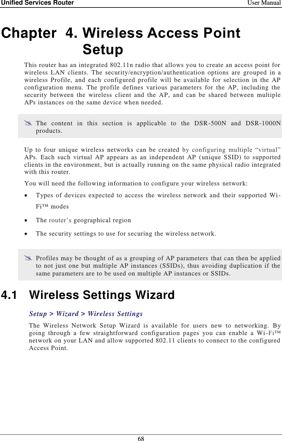 Unified Services Router    User Manual 68  Chapter  4. Wireless Access Point Setup This router has an integrated 802.11n radio that allows you to create an access point for wireless  LAN  clients.  The  security/encryption/aut hentication  options  are  grouped  in  a wireless  Profile,  and  each  configured  profile  will  be  available  for  selection  in  the  AP configuration  menu.  The  profile  defines  various  parameters  for  the  AP,  including  the security  between  the  wireless  client  and  the  AP,  and  can  be  shared  between  multiple APs instances on the same device when needed.   The  content  in  this  section  is  applicable  to  the  DSR-500N  and  DSR-1000N products.  Up  to  four  unique  wireless  networks  can  be  created  by  configuring  multiple  “virtual” APs.  Each  such  virtual  AP  appears  as  an  independent  AP  (unique  SSID)  to  supported clients in the environment, but is actually running on the same physical radio integrated with this router. You will need the following information to configure your wireless  network:   Types  of  devices  expected  to  access  the  wireless  network  and  their  supported  Wi -Fi™ modes   The router’s geographical region   The security settings to use for securing the wireless network.   Profiles may be thought of as a grouping of AP parameters  that can then be applied to  not  just  one but  multiple  AP  instances  (SSIDs),  thus  avoiding  duplication  if  the same parameters are to be used on multiple AP instances or SSIDs.  4.1  Wireless Settings Wizard Setup &gt; Wizard &gt; Wireless Settings The  Wireless  Network  Setup  Wizard  is  available  for  users  new  to  networking.  By going  through  a  few  straightforward  configuration  pages  you  can  enable  a  Wi -Fi™ network on your LAN and allow supported 802.11 clients to connect to the configured Access Point. 