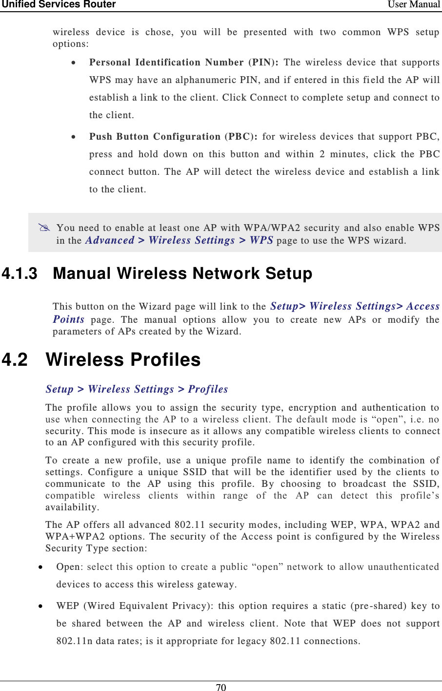 Unified Services Router    User Manual 70  wireless  device  is  chose,  you  will  be  presented  with  two  common  WPS  setup options:  Personal  Identification  Number  (PIN):   The  wireless  device  that  supports WPS may have an alphanumeric PIN, and if entered in this fi eld the AP will establish a link to the client. Click Connect to complete setup and connect to the client.   Push  Button  Configuration (PBC):  for wireless  devices  that  support PBC, press  and  hold  down  on  this  button  and  within  2  minutes,  click  the  PBC connect  button.  The  AP  will  detect  the  wireless  device  and  establish  a  link to the client.   You need to enable at least one AP with WPA/WPA2 security  and also enable WPS in the Advanced &gt; Wireless Settings &gt; WPS page to use the WPS wizard. 4.1.3  Manual Wireless Network Setup This button on the Wizard page will link to the  Setup&gt; Wireless Settings&gt; Access Points  page.  The  manual  options  allow  you  to  create  new  APs  or  modify  the parameters of APs created by the Wizard.  4.2  Wireless Profiles Setup &gt; Wireless Settings &gt; Profiles  The  profile  allows  you  to  assign  the  security  type,  encryption  and  authentication  to use  when  connecting  the  AP  to a  wireless client.  The  default  mode  is  “open”,  i.e.  no security. This mode is insecure as it allows any compatible wireless clients to  connect to an AP configured with this security profile.   To  create  a  new  profile,  use  a  unique  profile  name  to  identify  the  combination  of settings.  Configure  a  unique  SSID  that  will  be  the  identifier  used  by  the  clients  to communicate  to  the  AP  using  this  profile.  By  choosing  to  broadcast  the  SSID, compatible  wireless  clients  within  range  of  the  AP  can  detect  this  profile’s availability.  The AP offers  all advanced 802.11 security modes, including WEP, WPA, WPA2 and WPA+WPA2  options.  The  security  of  the  Access  point  is  configured  by  the Wireless Security Type section:  Open: select this option to create a public “open” network to allow  unauthenticated devices to access this wireless gateway.  WEP  (Wired  Equivalent  Privacy):  this  option  requires  a  static  (pre -shared)  key  to be  shared  between  the  AP  and  wireless  client.  Note  that  WEP  does  not  support 802.11n data rates; is it appropriate for legacy 802.11 connections.   