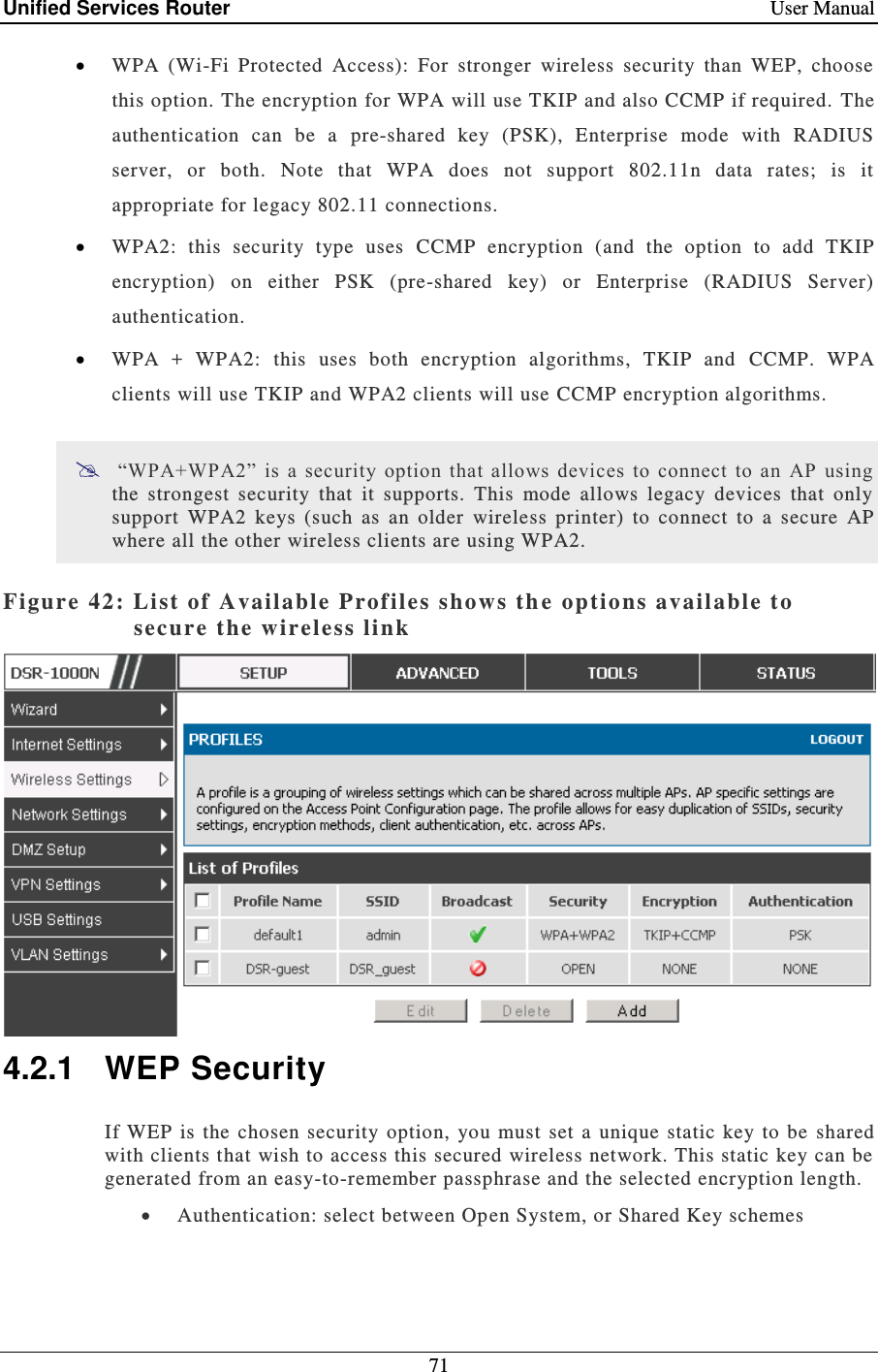 Unified Services Router    User Manual 71   WPA  (Wi-Fi  Protected  Access):  For  stronger  wireless  security  than  WEP,  choose this option. The encryption for WPA will use TKIP and also CCMP if required.  The authentication  can  be  a  pre-shared  key  (PSK),  Enterprise  mode  with  RADIUS server,  or  both.  Note  that  WPA  does  not  support  802.11n  data  rates;  is  it appropriate for legacy 802.11 connections.   WPA2:  this  security  type  uses  CCMP  encryption  (and  the  option  to  add  TKIP encryption)  on  either  PSK  (pre-shared  key)  or  Enterprise  (RADIUS  Server) authentication.  WPA  +  WPA2:  this  uses  both  encryption  algorithms,  TKIP  and  CCMP.  WPA clients will use TKIP and WPA2 clients will use CCMP encryption algorithms.   “WPA+WPA2”  is a  security  option  that  allows  devices  to  connect  to  an  AP  using the  strongest  security  that  it  supports.  This  mode  allows  legacy  devices  that  only support  WPA2  keys  (such  as  an  older  wireless  printer)  to  connect  to  a  secure  AP where all the other wireless clients are using WPA2.   Figure 42: Li st of Available Prof iles show s th e  options available t o secure the wireless li nk   4.2.1  WEP Security If WEP  is  the  chosen security  option, you  must  set  a  unique static  key  to be  shared with clients that wish to access this secured wireless network. This static key can be generated from an easy-to-remember passphrase and the selected encryption length.   Authentication: select between Op en System, or Shared Key schemes 