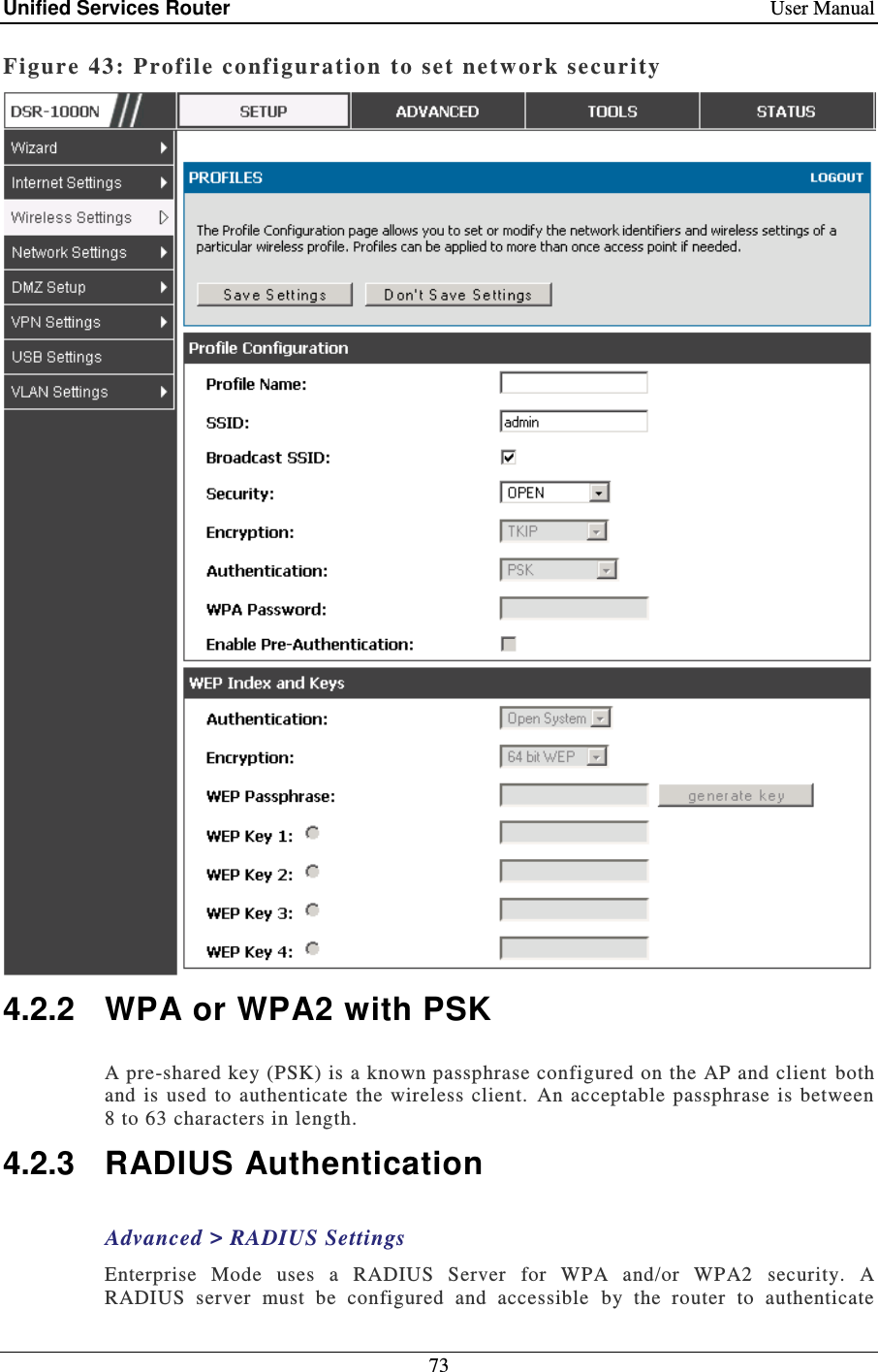 Unified Services Router    User Manual 73  Figure 43: Profile configuration  to set  ne twor k security   4.2.2  WPA or WPA2 with PSK A pre-shared key (PSK) is a known passphrase configured on the AP and client  both and  is used  to authenticate the  wireless  client.  An  acceptable  passphrase is  between 8 to 63 characters in length.  4.2.3  RADIUS Authentication Advanced &gt; RADIUS Settings Enterprise  Mode  uses  a  RADIUS  Server  for  WPA  and/or  WPA2  security.  A RADIUS  server  must  be  configured  and  accessible  by  the  router  to  authenticate 