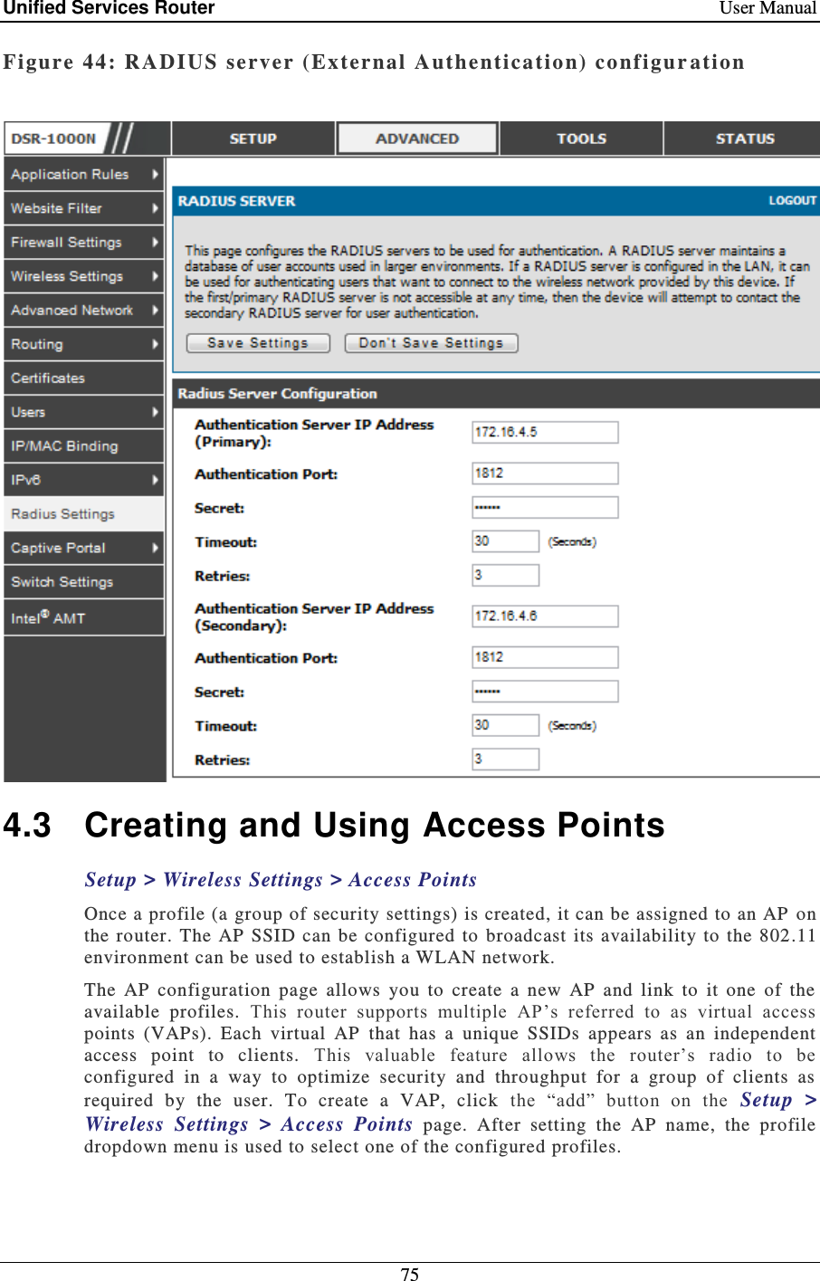 Unified Services Router    User Manual 75  Figure 44: RADIUS  server (External  Authentication) co nfigur ation   4.3  Creating and Using Access Points Setup &gt; Wireless Settings &gt; Access Points  Once a profile (a group of security settings) is created, it can be assigned to an AP  on the  router. The  AP  SSID  can  be  configured  to  broadcast its  availability to  the 802.11 environment can be used to establish a WLAN network.  The  AP  configuration  page  allows  you  to  create  a  new  AP  and  link  to  it  one  of  the available  profiles.  This  router  supports  multiple  AP’s  referred  to  as  virtual  access points  (VAPs).  Each  virtual  AP  that  has  a  unique  SSIDs  appears  as  an  independent access  point  to  clients.  This  valuable  feature  allows  the  router’s  radio  to  be configured  in  a  way  to  optimize  security  and  throughput  for  a  group  of  clients  as required  by  the  user.  To  create  a  VAP,  click  the  “add”  button  on  the  Setup  &gt; Wireless  Settings  &gt;  Access  Points  page.  After  setting  the  AP  name,  the  profile dropdown menu is used to select one of the configured profiles.   