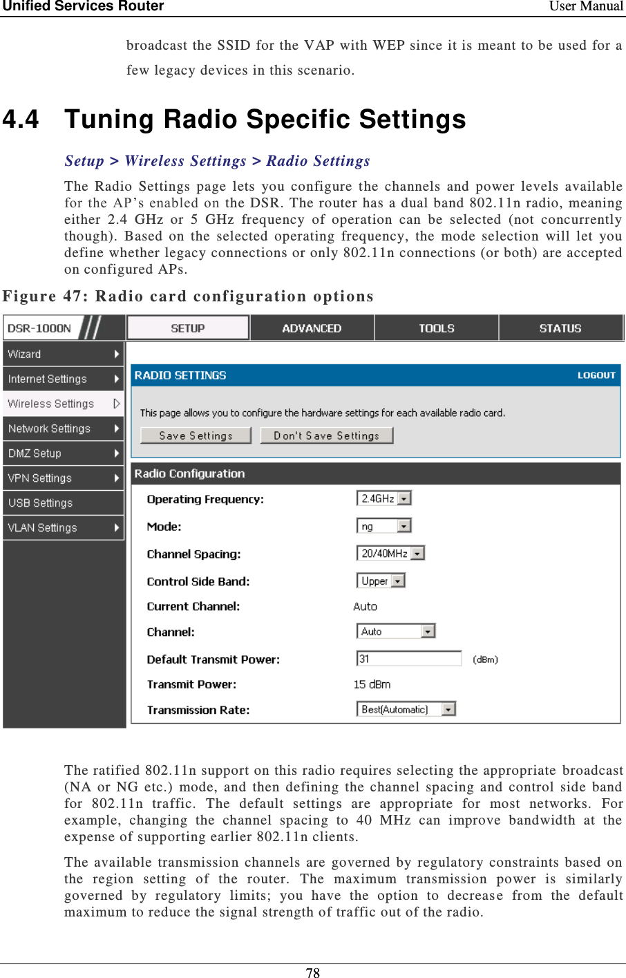 Unified Services Router    User Manual 78  broadcast the SSID for the VAP with WEP since it is meant to be used for a few legacy devices in this scenario.  4.4  Tuning Radio Specific Settings Setup &gt; Wireless Settings &gt; Radio Settings  The  Radio  Settings  page  lets  you  configure  t he  channels  and  power  levels  available for  the AP’s  enabled  on  the  DSR. The router has  a dual band  802.11n  radio, meaning either  2.4  GHz  or  5  GHz  frequency  of  operation  can  be  selected  (not  concurrently though).  Based  on  the  selected  operating  frequency,  the  mode  selection  will  let  you define whether legacy connections or only 802.11n connections (or both) are accepted on configured APs.  Figure 47: Radio card configuratio n options    The ratified 802.11n support on this radio requires selecting the appropriate  broadcast (NA  or  NG  etc.)  mode,  and  then  defining  the  channel  spacing  and  control  side  band for  802.11n  traffic.  The  default  settings  are  appropriate  for  most  networks.  For example,  changing  the  channel  spacing  to  40  MHz  can  improve  bandwidth  at  the expense of supporting earlier 802.11n clients.  The  available  transmission  channels  are  governed  by  regulatory  constraints  based  on the  region  setting  of  the  router.  The  maximum  transmission  power  is  similarly governed  by  regulatory  limits;  you  have  the  option  to  decreas e  from  the  default maximum to reduce the signal strength of traffic out of the radio.   