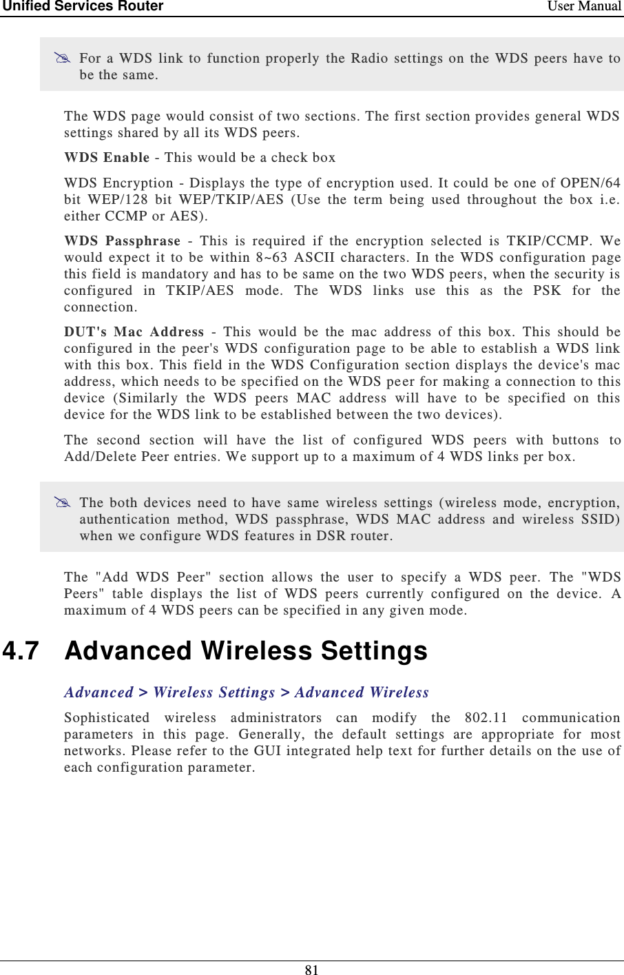Unified Services Router    User Manual 81   For a WDS  link  to  function  properly  the  Radio  settings  on  the  WDS peers  have  to be the same. The WDS page would consist of two sections. The first section provides general WDS settings shared by all its WDS peers. WDS Enable - This would be a check box WDS Encryption  -  Displays the type  of encryption used. It could be  one of  OPEN/64 bit  WEP/128  bit  WEP/TKIP/AES  (Use  the  term  being  used  throughout  the  box  i.e. either CCMP or AES). WDS  Passphrase  -  This  is  required  if  the  encryption  selected  is  TKIP/CCMP.  We would  expect  it  to  be  within  8~63  ASCII  characters.  In  the  WDS  configuration  page this field is mandatory and has to be same on the two WDS peers, when the security is configured  in  TKIP/AES  mode.  The  WDS  links  use  this  as  the  PSK  for  the connection. DUT&apos;s  Mac  Address  -  This  would  be  the  mac  address  of  this  box.  This  should  be configured  in  the  peer&apos;s  WDS  configuration  page  to  be  able  to  establish  a  WDS  link with  this box. This field in  the  WDS  Configuration section displays the device&apos;s  mac address, which needs to be specified on the WDS pe er for making a connection to this device  (Similarly  the  WDS  peers  MAC  address  will  have  to  be  specified  on  this device for the WDS link to be established between the two devices).  The  second  section  will  have  the  list  of  configured  WDS  peers  with  buttons  to Add/Delete Peer entries. We support up to a maximum of 4 WDS links per box.  The  both  devices  need  to  have  same  wireless  settings  (wireless  mode,  encryption, authentication  method,  WDS  passphrase,  WDS  MAC  address  and  wireless  SSID) when we configure WDS features in DSR router. The  &quot;Add  WDS  Peer&quot;  section  allows  the  user  to  specify  a  WDS  peer.   The  &quot;WDS Peers&quot;  table  displays  the  list  of  WDS  peers  currently  configured  on  the  device.   A maximum of 4 WDS peers can be specified in any given mode.  4.7  Advanced Wireless Settings Advanced &gt; Wireless Settings &gt; Advanced Wireless Sophisticated  wireless  administrators  can  modify  the  802.11  communication parameters  in  this  page.  Generally,  the  default  settings  are  appropriate  for  most networks. Please refer to the GUI integrated help text for further details on the use of each configuration parameter.  
