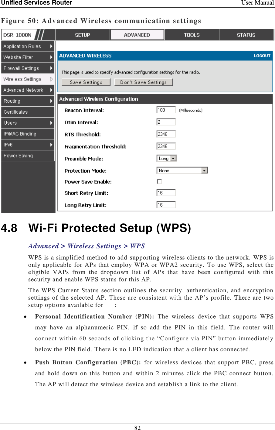 Unified Services Router    User Manual 82  Figure 50: Adv anced Wireless communication settings   4.8  Wi-Fi Protected Setup (WPS) Advanced &gt; Wireless Settings &gt; WPS WPS is a simplified method to add supporting wireless clients to the network. WPS is only applicable for  APs  that  employ WPA or WPA2 security.  To use WPS, select the eligible  VAPs  from  the  dropdown  list  of  APs  that  have  been  configured  with  this security and enable WPS status for this AP.   The  WPS  Current  Status  section  outlines  the  security,  authentication,  and  encryption settings of the selected  AP. These are consistent with the  AP’s  profile.  There  are two setup options available for   :  Personal  Identification  Number  (PIN):   The  wireless  device  that  supports  WPS may  have  an  alphanumeric  PIN,  if  so  add  the  PIN  in  this  field.  The  router  will connect  within  60  seconds  of clicking  the  “Configure  via  PIN” button immediately below the PIN field. There is no LED indication that a client has connected.  Push  Button  Configuration  (PBC):  for  wireless  devices  that  support  PBC,  press and  hold  down  on  this  button  and  within  2  minutes  click  the  PBC  connect  button.  The AP will detect the wireless device and establish a link to the client.   