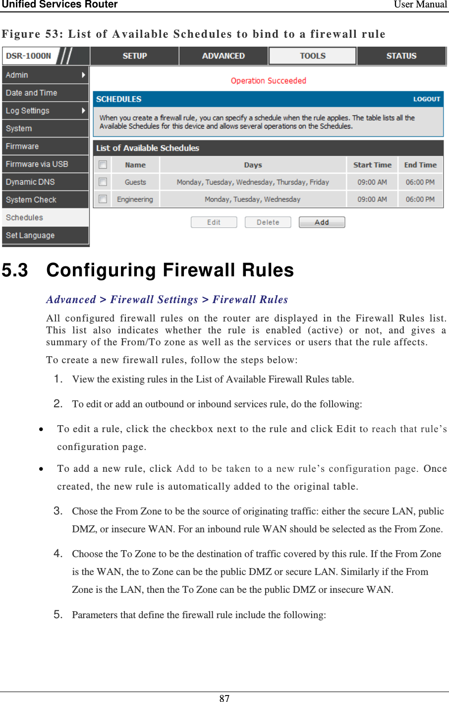Unified Services Router    User Manual 87  Figure 53: Li st of Available Schedules t o bind to a firewall rule   5.3  Configuring Firewall Rules Advanced &gt; Firewall Settings &gt; Firewall Rules All  configured  firewall  rules  on  the  router  are  displayed  in  the  Firewall  Rules  list. This  list  also  indicates  whether  the  rule  is  enabled  (active)  or  not,  and  gives  a summary of the From/To zone as well as the services  or users that the rule affects.  To create a new firewall rules, follow the steps below: 1. View the existing rules in the List of Available Firewall Rules table. 2. To edit or add an outbound or inbound services rule, do the following:  To edit a rule, click the checkbox next to the rule and click E dit to reach that rule’s configuration page.   To  add  a  new  rule, click  Add to  be taken to a new rule’s  configuration  page.  Once created, the new rule is automatically added to the original table.  3. Chose the From Zone to be the source of originating traffic: either the secure LAN, public DMZ, or insecure WAN. For an inbound rule WAN should be selected as the From Zone. 4. Choose the To Zone to be the destination of traffic covered by this rule. If the From Zone is the WAN, the to Zone can be the public DMZ or secure LAN. Similarly if the From Zone is the LAN, then the To Zone can be the public DMZ or insecure WAN.  5. Parameters that define the firewall rule include the following: 