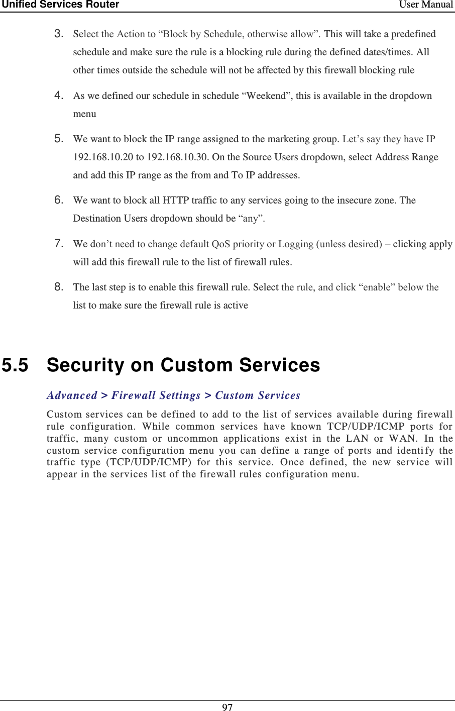 Unified Services Router    User Manual 97  3. Select the Action to “Block by Schedule, otherwise allow”. This will take a predefined schedule and make sure the rule is a blocking rule during the defined dates/times. All other times outside the schedule will not be affected by this firewall blocking rule 4. As we defined our schedule in schedule “Weekend”, this is available in the dropdown menu  5. We want to block the IP range assigned to the marketing group. Let’s say they have IP 192.168.10.20 to 192.168.10.30. On the Source Users dropdown, select Address Range and add this IP range as the from and To IP addresses.  6. We want to block all HTTP traffic to any services going to the insecure zone. The Destination Users dropdown should be “any”.  7. We don’t need to change default QoS priority or Logging (unless desired) – clicking apply will add this firewall rule to the list of firewall rules.  8. The last step is to enable this firewall rule. Select the rule, and click “enable” below the list to make sure the firewall rule is active  5.5  Security on Custom Services Advanced &gt; Firewall Settings &gt; Custom Services Custom services can be defined to add to the list of  services  available during firewall rule  configuration.  While  common  services  have  known  TCP/UDP/ICMP  ports  for traffic,  many  custom  or  uncommon  applications  exist  in  the  LAN  or  WAN.   In  the custom  service  configuration  menu  you  can  define  a  range  of  ports  and  identi fy  the traffic  type  (TCP/UDP/ICMP)  for  this  service.   Once  defined,  the  new  service  will appear in the services list of the firewall rules configuration menu.    