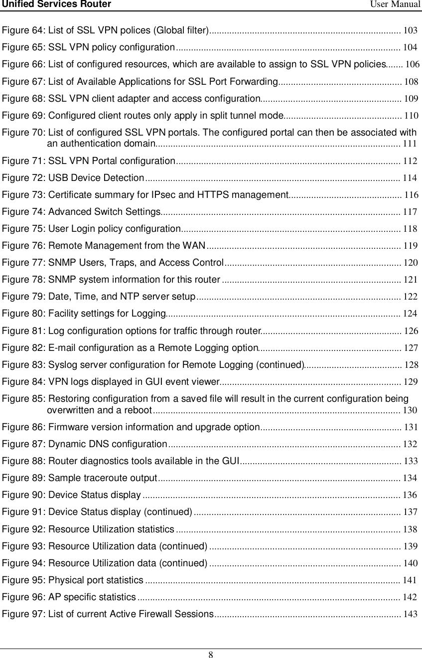 Unified Services Router   User Manual 8  Figure 64: List of SSL VPN polices (Global filter) ............................................................................ 103  Figure 65: SSL VPN policy configuration ......................................................................................... 104  Figure 66: List of configured resources, which are available to assign to SSL VPN policies ....... 106 Figure 67: List of Available Applications for SSL Port Forwarding ................................................. 108 Figure 68: SSL VPN client adapter and access configuration ........................................................ 109 Figure 69: Configured client routes only apply in split tunnel mode ............................................... 110 Figure 70: List of configured SSL VPN portals. The configured portal can then be associated with an authentication domain ................................................................................................. 111  Figure 71: SSL VPN Portal configuration ......................................................................................... 112  Figure 72: USB Device Detection ..................................................................................................... 114  Figure 73: Certificate summary for IPsec and HTTPS management ............................................. 116 Figure 74: Advanced Switch Settings ............................................................................................... 117  Figure 75: User Login policy configuration ....................................................................................... 118  Figure 76: Remote Management from the WAN ............................................................................. 119  Figure 77: SNMP Users, Traps, and Access Control ...................................................................... 120  Figure 78: SNMP system information for this router ....................................................................... 121  Figure 79: Date, Time, and NTP server setup ................................................................................. 122  Figure 80: Facility settings for Logging ............................................................................................. 124  Figure 81: Log configuration options for traffic through router........................................................ 126 Figure 82: E-mail configuration as a Remote Logging option ......................................................... 127  Figure 83: Syslog server configuration for Remote Logging (continued)....................................... 128 Figure 84: VPN logs displayed in GUI event viewer ........................................................................ 129  Figure 85: Restoring configuration from a saved file will result in the current configuration being overwritten and a reboot .................................................................................................. 130  Figure 86: Firmware version information and upgrade option ........................................................ 131 Figure 87: Dynamic DNS configuration ............................................................................................ 132  Figure 88: Router diagnostics tools available in the GUI ................................................................ 133  Figure 89: Sample traceroute output ................................................................................................ 134  Figure 90: Device Status display ...................................................................................................... 136  Figure 91: Device Status display (continued) .................................................................................. 137  Figure 92: Resource Utilization statistics ......................................................................................... 138  Figure 93: Resource Utilization data (continued) ............................................................................ 139  Figure 94: Resource Utilization data (continued) ............................................................................ 140  Figure 95: Physical port statistics ..................................................................................................... 141  Figure 96: AP specific statistics ........................................................................................................ 142  Figure 97: List of current Active Firewall Sessions .......................................................................... 143  