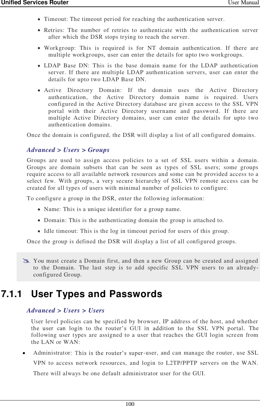 Unified Services Router   User Manual 100   Timeout: The timeout period for reaching the authentication server.  Retries: The number of retries to authenticate with the authentication server after which the DSR stops trying to reach the server.  Workgroup: This is required is for NT domain authentication. If there are multiple workgroups, user can enter the details for upto two workgroups.  LDAP Base DN: This is the base domain name for the LDAP authentication server. If there are multiple LDAP authentication servers, user can enter the details for upto two LDAP Base DN.  Active Directory Domain: If the domain uses the Active Directory authentication, the Active Directory domain name is required. Users configured in the Active Directory database are given access to the SSL VPN portal with their Active Directory username and password. If there are multiple Active Directory domains, user can enter the details for upto two authentication domains. Once the domain is configured, the DSR will display a list of all configured domains.     Advanced &gt; Users &gt; Groups  Groups are used to assign access policies to a set of SSL users within a domain. Groups are domain subsets that can be seen as types of SSL users; some groups require access to all available network resources and some can be provided access to a select few. With groups, a very secure hierarchy of SSL VPN remote access can be created for all types of users with minimal number of policies to configure.  To configure a group in the DSR, enter the following information:  Name: This is a unique identifier for a group name.  Domain: This is the authenticating domain the group is attached to.  Idle timeout: This is the log in timeout period for users of this group. Once the group is defined the DSR will display a list of all configured groups.  You must create a Domain first, and then a new Group can be created and assigned to the Domain. The last step is to add specific SSL VPN users to an already-configured Group.  7.1.1 User Types and Passwords Advanced &gt; Users &gt; Users  User level policies can be specified by browser, IP address of the host, and whether  The following user types are assigned to a user that reaches the GUI login screen from the LAN or WAN:   Administrator:  -user, and can manage the router, use SSL VPN to access network resources, and login to L2TP/PPTP servers on the WAN. There will always be one default administrator user for the GUI.  