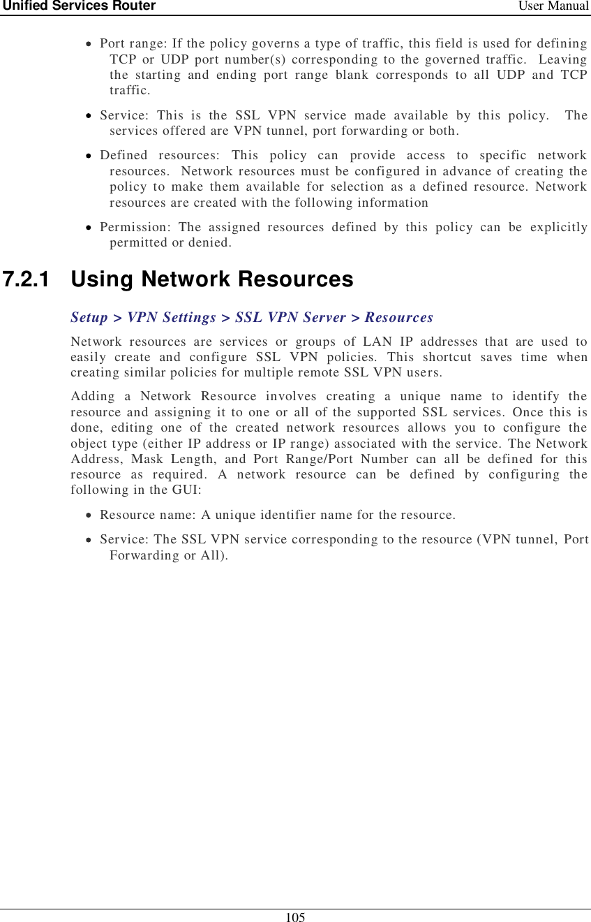 Unified Services Router   User Manual 105   Port range: If the policy governs a type of traffic, this field is used for defining TCP or UDP port number(s) corresponding to the governed traffic.  Leaving the starting and ending port range blank corresponds to all UDP and TCP traffic.  Service: This is the SSL VPN service made available by this policy.  The services offered are VPN tunnel, port forwarding or both.  Defined resources: This policy can provide access to specific network resources.  Network resources must be configured in advance of creating the policy to make them available for selection as a defined resource. Network resources are created with the following information  Permission: The assigned resources defined by this policy can be explicitly permitted or denied. 7.2.1 Using Network Resources  Setup &gt; VPN Settings &gt; SSL VPN Server &gt; Resources Network resources are services or groups of LAN IP addresses that are used to easily create and configure SSL VPN policies. This shortcut saves time when creating similar policies for multiple remote SSL VPN users.  Adding a Network Resource involves creating a unique name to identify the resource and assigning it to one or all of the supported SSL services. Once this is done, editing one of the created network resources allows you to configure the object type (either IP address or IP range) associated with the service. The Network Address, Mask Length, and Port Range/Port Number can all be defined for this resource as required. A network resource can be defined by configuring the following in the GUI:  Resource name: A unique identifier name for the resource.  Service: The SSL VPN service corresponding to the resource (VPN tunnel, Port Forwarding or All). 