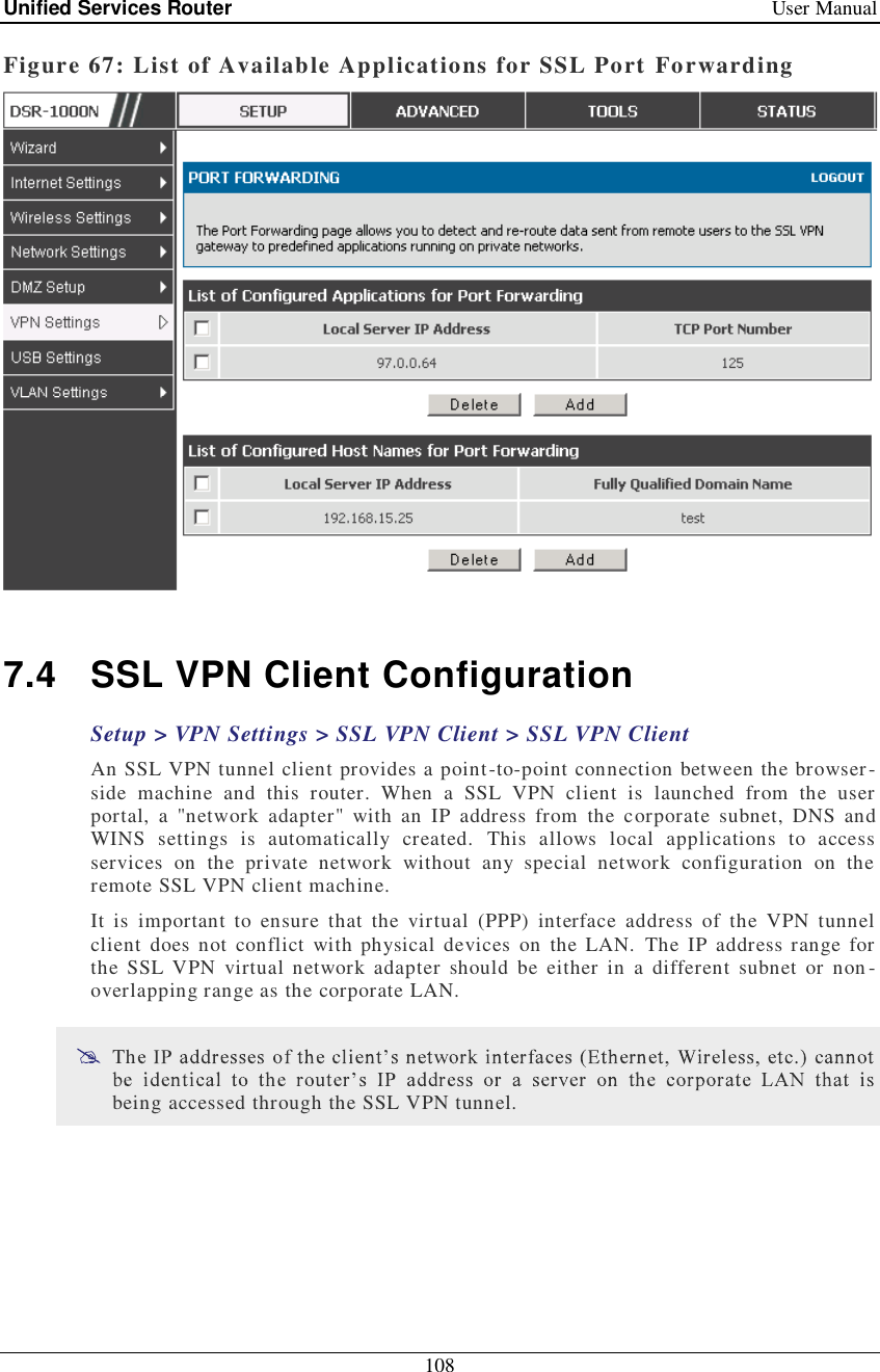 Unified Services Router   User Manual 108  Figure 67: List of Available Applications for SSL Port Forwarding   7.4 SSL VPN Client Configuration Setup &gt; VPN Settings &gt; SSL VPN Client &gt; SSL VPN Client  An SSL VPN tunnel client provides a point-to-point connection between the browser-side machine and this router. When a SSL VPN client is launched from the user portal, a &quot;network adapter&quot; with an IP address from the corporate subnet, DNS and WINS settings is automatically created. This allows local applications to access services on the private network without any special network configuration on the remote SSL VPN client machine. It is important to ensure that the virtual (PPP) interface address of the VPN tunnel client does not conflict with physical devices on the LAN. The IP address range for the SSL VPN virtual network adapter should be either in a different subnet or non-overlapping range as the corporate LAN.   Thbeing accessed through the SSL VPN tunnel.  