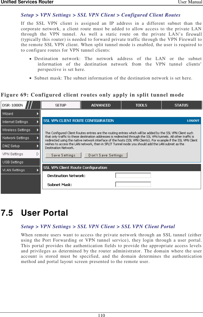 Unified Services Router   User Manual 110  Setup &gt; VPN Settings &gt; SSL VPN Client &gt; Configured Client Routes If the SSL VPN client is assigned an IP address in a different subnet than the corporate network, a client route must be added to allow access to the private LAN through the VPN tunnel. As well a static route on the private LA(typically this router) is needed to forward private traffic through the VPN Firewall to the remote SSL VPN client. When split tunnel mode is enabled, the user is required to to configure routes for VPN tunnel clients:  Destination network: The network address of the LAN or the subnet perspective is set here.  Subnet mask: The subnet information of the destination network is set here.  Figure 69: Configured client routes only apply in split tunnel mode   7.5 User Portal Setup &gt; VPN Settings &gt; SSL VPN Client &gt; SSL VPN Client Portal When remote users want to access the private network through an SSL tunnel (either using the Port Forwarding or VPN tunnel service), they login through a user portal. This portal provides the authentication fields to provide the appropriate access levels and privileges as determined by the router administrator. The domain where the user account is stored must be specified, and the domain determines the authentication method and portal layout screen presented to the remote user.  