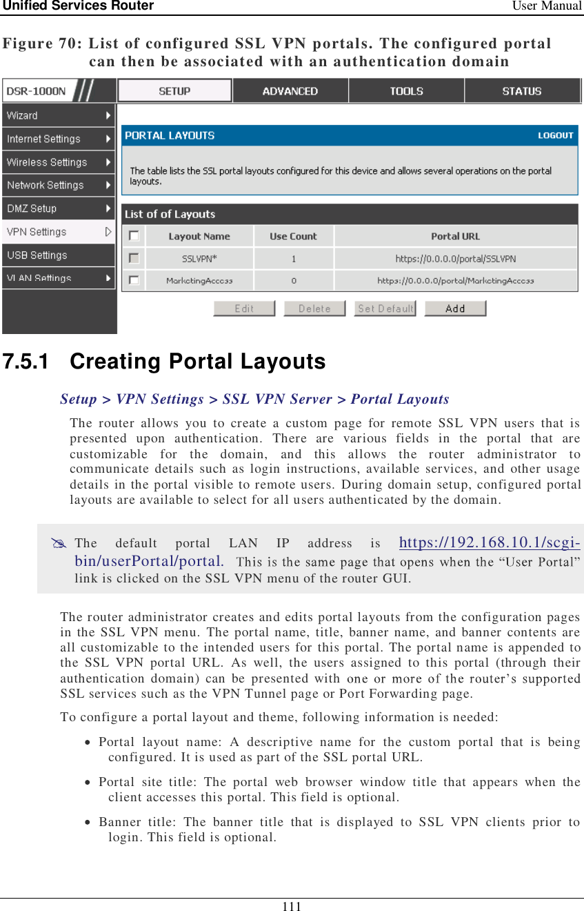 Unified Services Router   User Manual 111  Figure 70: List of configured SSL VPN portals. The configured portal can then be associated with an authentication domain  7.5.1 Creating Portal Layouts Setup &gt; VPN Settings &gt; SSL VPN Server &gt; Portal Layouts The router allows you to create a custom page for remote SSL VPN users that is presented upon authentication. There are various fields in the portal that are customizable for the domain, and this allows the router administrator to communicate details such as login instructions, available services, and other usage details in the portal visible to remote users. During domain setup, configured portal layouts are available to select for all users authenticated by the domain.   The default portal LAN IP address is  https://192.168.10.1/scgi-bin/userPortal/portal.  link is clicked on the SSL VPN menu of the router GUI.  The router administrator creates and edits portal layouts from the configuration pages in the SSL VPN menu. The portal name, title, banner name, and banner contents are all customizable to the intended users for this portal. The portal name is appended to the SSL VPN portal URL. As well, the users assigned to this portal (through their authentication domain) can be presented with SSL services such as the VPN Tunnel page or Port Forwarding page. To configure a portal layout and theme, following information is needed:  Portal layout name: A descriptive name for the custom portal that is being configured. It is used as part of the SSL portal URL.  Portal site title: The portal web browser window title that appears when the client accesses this portal. This field is optional.  Banner title: The banner title that is displayed to SSL VPN clients prior to login. This field is optional. 