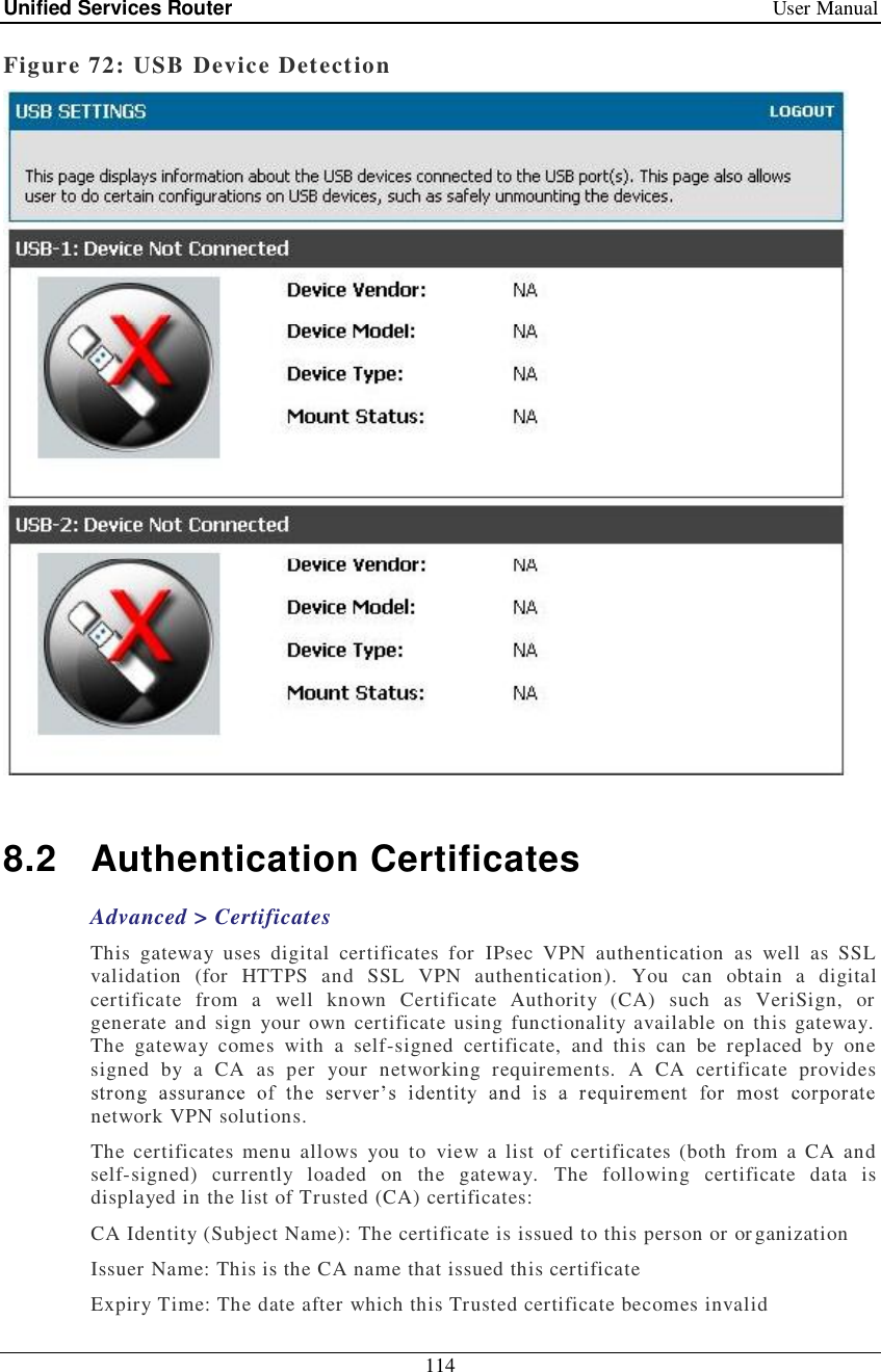 Unified Services Router   User Manual 114  Figure 72: USB Device Detection    8.2 Authentication Certificates Advanced &gt; Certificates This gateway uses digital certificates for IPsec VPN authentication as well as SSL validation (for HTTPS and SSL VPN authentication). You can obtain a digital certificate from a well known Certificate Authority (CA) such as VeriSign, or generate and sign your own certificate using functionality available on this gateway. The gateway comes with a self-signed certificate, and this can be replaced by one signed by a CA as per your networking requirements. A CA certificate provides network VPN solutions.  The certificates menu allows you to view a list of certificates (both from a CA and self-signed) currently loaded on the gateway. The following certificate data is displayed in the list of Trusted (CA) certificates:  CA Identity (Subject Name): The certificate is issued to this person or organization  Issuer Name: This is the CA name that issued this certificate Expiry Time: The date after which this Trusted certificate becomes invalid 