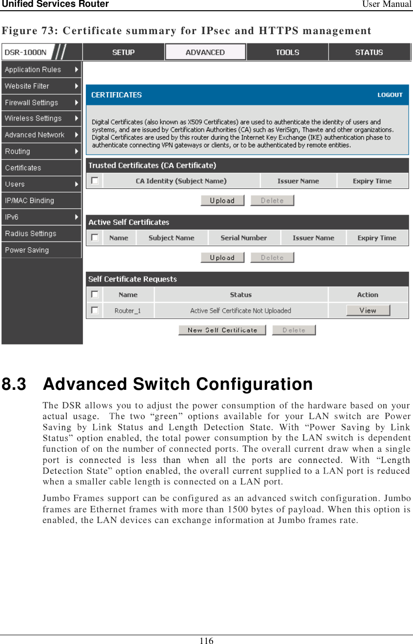 Unified Services Router   User Manual 116  Figure 73: Certificate summary for IPsec and HTTPS management   8.3 Advanced Switch Configuration The DSR allows you to adjust the power consumption of the hardware based on your for your LAN switch are Power consumption by the LAN switch is dependent function of on the number of connected ports. The overall current draw when a single when a smaller cable length is connected on a LAN port. Jumbo Frames support can be configured as an advanced switch configuration. Jumbo frames are Ethernet frames with more than 1500 bytes of payload. When this option is enabled, the LAN devices can exchange information at Jumbo frames rate.  