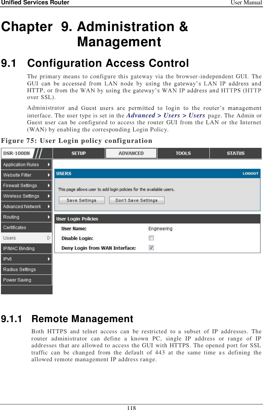 Unified Services Router   User Manual 118  Chapter  9. Administration &amp; Management 9.1 Configuration Access Control The primary means to configure this gateway via the browser-independent GUI. The HTTP, or over SSL).  Administrator interface. The user type is set in the Advanced &gt; Users &gt; Users page. The Admin or Guest user can be configured to access the router GUI from the LAN or the Internet (WAN) by enabling the corresponding Login Policy.  Figure 75: User Login policy configuration   9.1.1 Remote Management Both HTTPS and telnet access can be restricted to a subset of IP addresses. The router administrator can define a known PC, single IP address or range of IP addresses that are allowed to access the GUI with HTTPS. The opened port for SSL traffic can be changed from the default of 443 at the same time as defining the allowed remote management IP address range.  