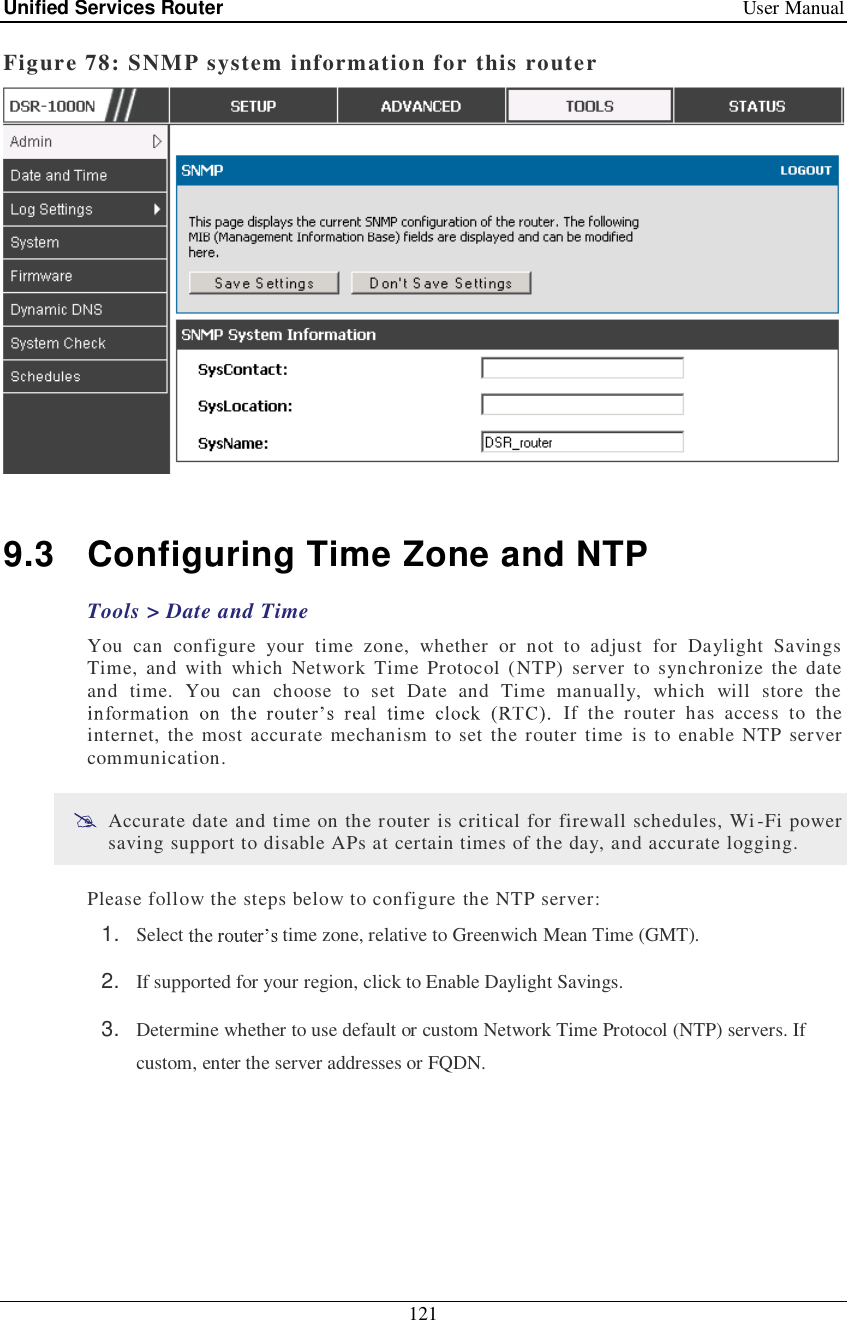 Unified Services Router   User Manual 121  Figure 78: SNMP system information for this router   9.3 Configuring Time Zone and NTP Tools &gt; Date and Time You can configure your time zone, whether or not to adjust for Daylight Savings Time, and with which Network Time Protocol (NTP) server to synchronize the date and time. You can choose to set Date and Time manually, which will store the  If the router has access to the internet, the most accurate mechanism to set the router time is to enable NTP server communication.   Accurate date and time on the router is critical for firewall schedules, Wi-Fi power saving support to disable APs at certain times of the day, and accurate logging.  Please follow the steps below to configure the NTP server: 1.  Select   time zone, relative to Greenwich Mean Time (GMT). 2.  If supported for your region, click to Enable Daylight Savings. 3.  Determine whether to use default or custom Network Time Protocol (NTP) servers. If custom, enter the server addresses or FQDN. 
