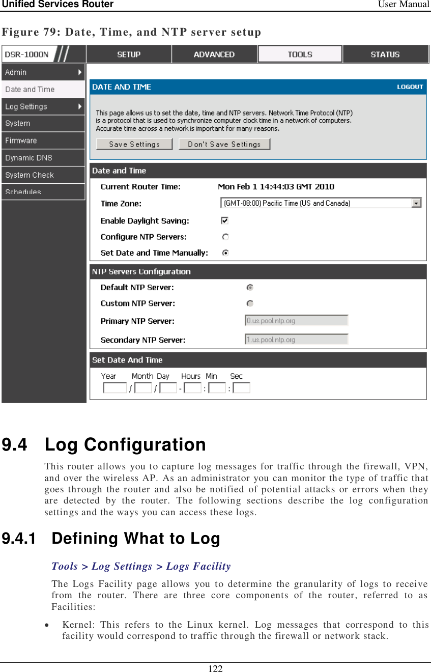 Unified Services Router   User Manual 122  Figure 79: Date, Time, and NTP server setup   9.4 Log Configuration This router allows you to capture log messages for traffic through the firewall, VPN, and over the wireless AP. As an administrator you can monitor the type of traffic that goes through the router and also be notified of potential attacks or errors when they are detected by the router. The following sections describe the log configuration settings and the ways you can access these logs.  9.4.1 Defining What to Log Tools &gt; Log Settings &gt; Logs Facility The Logs Facility page allows you to determine the granularity of logs to receive from the router. There are three core components of the router, referred to as Facilities:  Kernel: This refers to the Linux kernel. Log messages that correspond to this facility would correspond to traffic through the firewall or network stack. 
