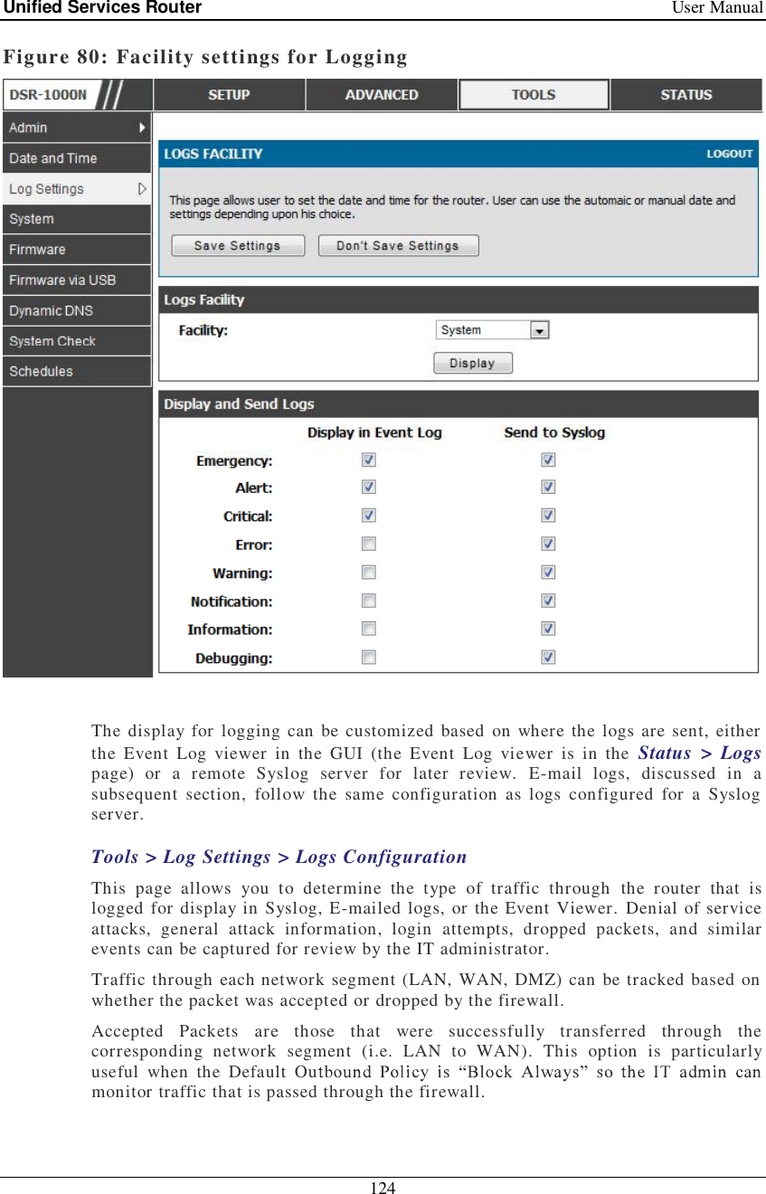 Unified Services Router   User Manual 124  Figure 80: Facility settings for Logging   The display for logging can be customized based on where the logs are sent, either the Event Log viewer in the GUI (the Event Log viewer is in the  Status &gt; Logs page) or a remote Syslog server for later review. E-mail logs, discussed in a subsequent section, follow the same configuration as logs configured for a Syslog server. Tools &gt; Log Settings &gt; Logs Configuration This page allows you to determine the type of traffic through the router that is logged for display in Syslog, E-mailed logs, or the Event Viewer. Denial of service attacks, general attack information, login attempts, dropped packets, and similar events can be captured for review by the IT administrator.  Traffic through each network segment (LAN, WAN, DMZ) can be tracked based on whether the packet was accepted or dropped by the firewall.  Accepted Packets are those that were successfully transferred through the corresponding network segment (i.e. LAN to WAN). This option is particularly useful when the Default Oumonitor traffic that is passed through the firewall.  