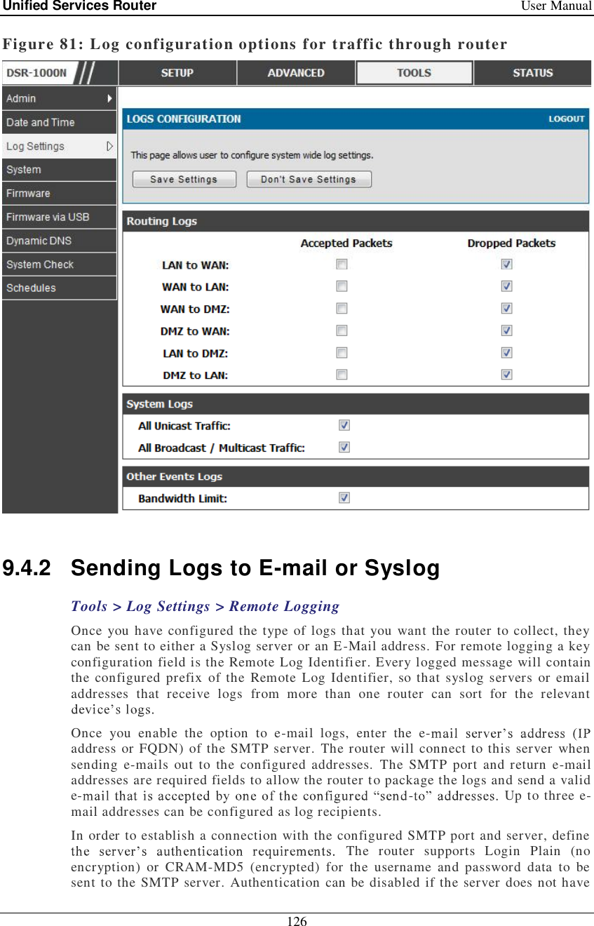 Unified Services Router   User Manual 126  Figure 81: Log configuration options for traffic through router   9.4.2 Sending Logs to E-mail or Syslog Tools &gt; Log Settings &gt; Remote Logging Once you have configured the type of logs that you want the router to collect, they can be sent to either a Syslog server or an E-Mail address. For remote logging a key configuration field is the Remote Log Identifier. Every logged message will contain the configured prefix of the Remote Log Identifier, so that syslog servers or email addresses that receive logs from more than one router can sort for the relevant   Once you enable the option to e-mail logs, enter the e-address or FQDN) of the SMTP server. The router will connect to this server when sending e-mails out to the configured addresses. The SMTP port and return e-mail addresses are required fields to allow the router to package the logs and send a valid e- -  Up to three e-mail addresses can be configured as log recipients.  In order to establish a connection with the configured SMTP port and server, define  The router supports Login Plain (no encryption) or CRAM-MD5 (encrypted) for the username and password data to be sent to the SMTP server. Authentication can be disabled if the server does not have 