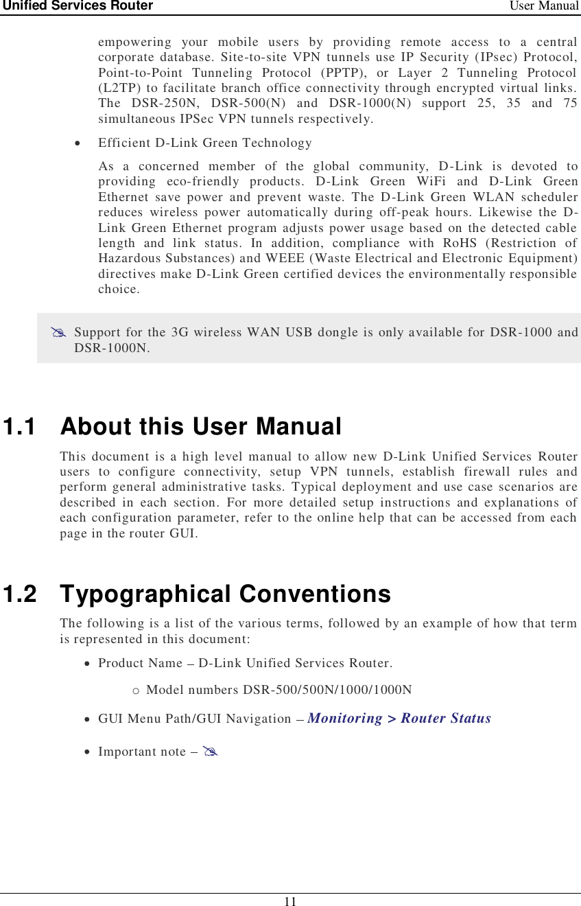 Unified Services Router   User Manual 11  empowering your mobile users by providing remote access to a central corporate database. Site-to-site VPN tunnels use IP Security (IPsec) Protocol, Point-to-Point Tunneling Protocol (PPTP), or Layer 2 Tunneling Protocol (L2TP) to facilitate branch office connectivity through encrypted virtual links. The DSR-250N, DSR-500(N) and DSR-1000(N) support 25, 35 and 75 simultaneous IPSec VPN tunnels respectively.  Efficient D-Link Green Technology As a concerned member of the global community, D-Link is devoted to providing eco-friendly products. D-Link Green WiFi and D-Link Green Ethernet save power and prevent waste. The D-Link Green WLAN scheduler reduces wireless power automatically during off-peak hours. Likewise the D-Link Green Ethernet program adjusts power usage based on the detected cable length and link status. In addition, compliance with RoHS (Restriction of Hazardous Substances) and WEEE (Waste Electrical and Electronic Equipment) directives make D-Link Green certified devices the environmentally responsible choice.  Support for the 3G wireless WAN USB dongle is only available for DSR-1000 and DSR-1000N.  1.1 About this User Manual This document is a high level manual to allow new D-Link Unified Services Router users to configure connectivity, setup VPN tunnels, establish firewall rules and perform general administrative tasks. Typical deployment and use case scenarios are described in each section. For more detailed setup instructions and explanations of each configuration parameter, refer to the online help that can be accessed from each page in the router GUI.  1.2 Typographical Conventions The following is a list of the various terms, followed by an example of how that term is represented in this document:  Product Name   D-Link Unified Services Router.  o Model numbers DSR-500/500N/1000/1000N  GUI Menu Path/GUI Navigation   Monitoring &gt; Router Status  Important note     