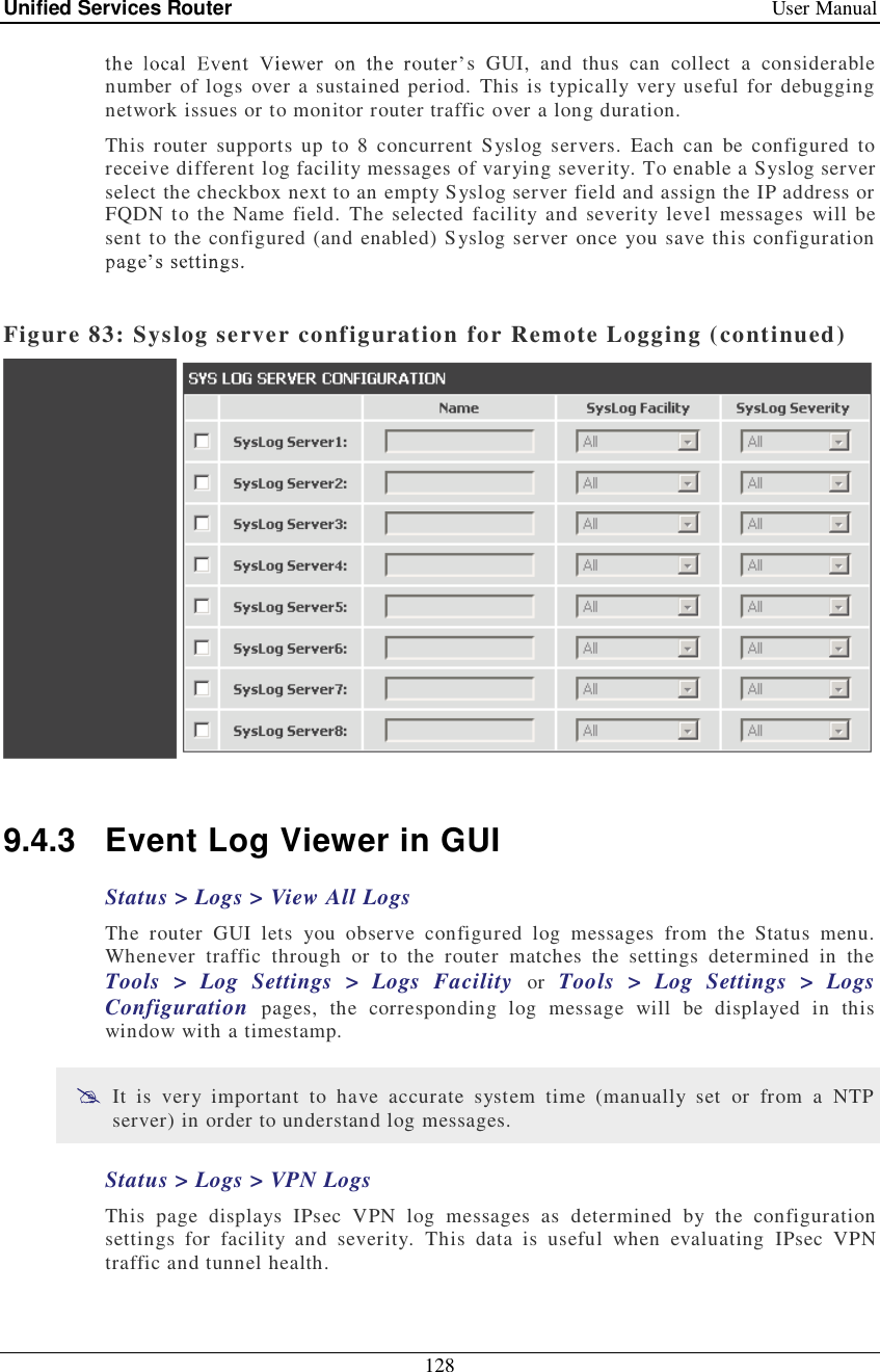 Unified Services Router   User Manual 128  s GUI, and thus can collect a considerable number of logs over a sustained period. This is typically very useful for debugging network issues or to monitor router traffic over a long duration.  This router supports up to 8 concurrent Syslog servers. Each can be configured to receive different log facility messages of varying severity. To enable a Syslog server select the checkbox next to an empty Syslog server field and assign the IP address or FQDN to the Name field. The selected facility and severity level messages will be sent to the configured (and enabled) Syslog server once you save this configuration    Figure 83: Syslog server configuration for Remote Logging (continued)   9.4.3 Event Log Viewer in GUI Status &gt; Logs &gt; View All Logs The router GUI lets you observe configured log messages from the Status menu. Whenever traffic through or to the router matches the settings determined in the Tools &gt; Log Settings &gt; Logs Facility  or  Tools &gt; Log Settings &gt; Logs Configuration  pages, the corresponding log message will be displayed in this window with a timestamp.   It is very important to have accurate system time (manually set or from a NTP server) in order to understand log messages.  Status &gt; Logs &gt; VPN Logs This page displays IPsec VPN log messages as determined by the configuration settings for facility and severity. This data is useful when evaluating IPsec VPN traffic and tunnel health.  