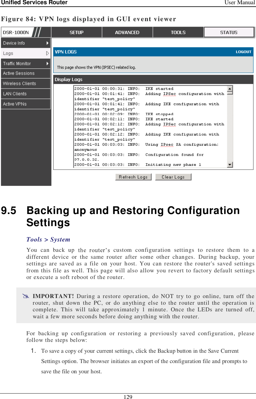 Unified Services Router   User Manual 129  Figure 84: VPN logs displayed in GUI event viewer   9.5 Backing up and Restoring Configuration Settings Tools &gt; System You can back up  custom configuration settings to restore them to a different device or the same router after some other changes. During backup, your settings are saved as a file on your host. You can restore the router&apos;s saved settings from this file as well. This page will also allow you revert to factory default settings or execute a soft reboot of the router.   IMPORTANT! During a restore operation, do NOT try to go online, turn off the router, shut down the PC, or do anything else to the router until the operation is complete. This will take approximately 1 minute. Once the LEDs are turned off, wait a few more seconds before doing anything with the router. For backing up configuration or restoring a previously saved configuration, please follow the steps below: 1.  To save a copy of your current settings, click the Backup button in the Save Current Settings option. The browser initiates an export of the configuration file and prompts to save the file on your host. 