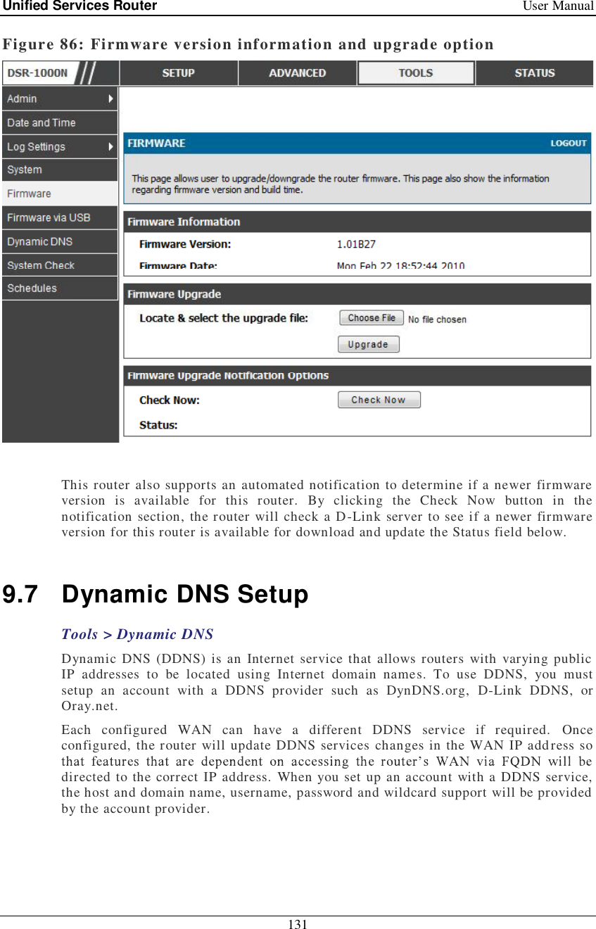 Unified Services Router   User Manual 131  Figure 86: Firmware version information and upgrade option   This router also supports an automated notification to determine if a newer firmware version is available for this router. By clicking the Check Now button in the notification section, the router will check a D-Link server to see if a newer firmware version for this router is available for download and update the Status field below.   9.7 Dynamic DNS Setup Tools &gt; Dynamic DNS Dynamic DNS (DDNS) is an Internet service that allows routers with varying public IP addresses to be located using Internet domain names. To use DDNS, you must setup an account with a DDNS provider such as DynDNS.org, D-Link DDNS, or Oray.net.  Each configured WAN can have a different DDNS service if required. Once configured, the router will update DDNS services changes in the WAN IP address so directed to the correct IP address. When you set up an account with a DDNS service, the host and domain name, username, password and wildcard support will be provided by the account provider.  