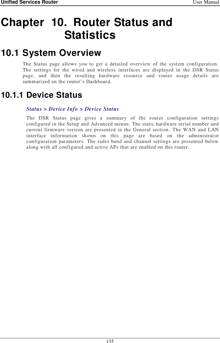 Unified Services Router   User Manual 135  Chapter  10. Router Status and Statistics 10.1 System Overview The Status page allows you to get a detailed overview of the system configuration. The settings for the wired and wireless interfaces are displayed in the DSR Status page, and then the resulting hardware resource and router usage details are   10.1.1 Device Status Status &gt; Device Info &gt; Device Status The DSR Status page gives a summary of the router configuration settings configured in the Setup and Advanced menus. The static hardware serial number and current firmware version are presented in the General section. The WAN and LAN interface information shown on this page are based on the administrator configuration parameters. The radio band and channel settings are presented below along with all configured and active APs that are enabled on this router.  
