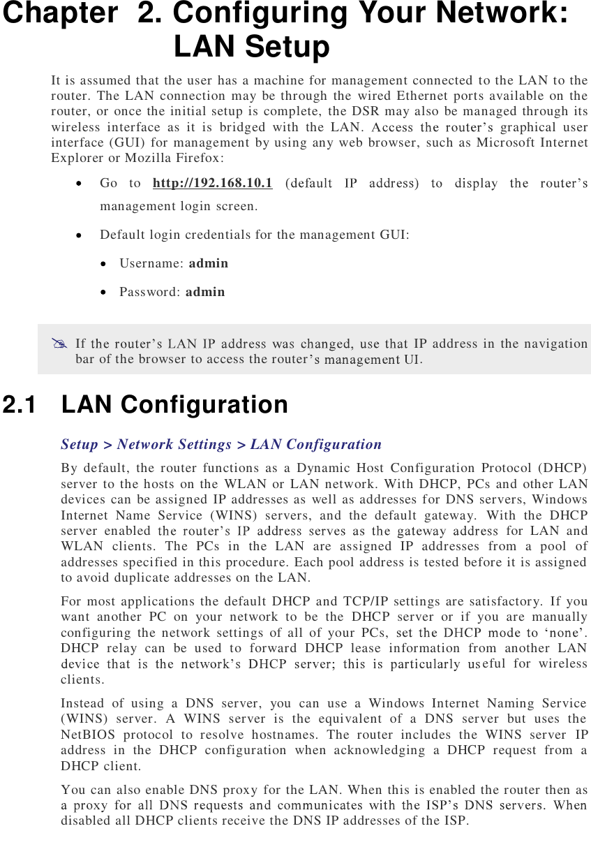  Chapter  2. Configuring Your Network: LAN Setup It is assumed that the user has a machine for management connected to the LAN to the router. The LAN connection may be through the wired Ethernet ports available on the router, or once the initial setup is complete, the DSR may also be managed through its wireless interface as it is bridged with the LAN.  graphical user interface (GUI) for management by using any web browser, such as Microsoft Internet Explorer or Mozilla Firefox:  Go to  http://192.168.10.1 management login screen.  Default login credentials for the management GUI:  Username: admin  Password: admin  If  IP address in the navigation bar of the browser to access the router . 2.1 LAN Configuration Setup &gt; Network Settings &gt; LAN Configuration By default, the router functions as a Dynamic Host Configuration Protocol (DHCP) server to the hosts on the WLAN or LAN network. With DHCP, PCs and other LAN devices can be assigned IP addresses as well as addresses for DNS servers, Windows Internet Name Service (WINS) servers, and the default gateway. With the DHCP server enabled  for LAN and WLAN clients. The PCs in the LAN are assigned IP addresses from a pool of addresses specified in this procedure. Each pool address is tested before it is assigned to avoid duplicate addresses on the LAN. For most applications the default DHCP and TCP/IP settings are satisfactory. If you want another PC on your network to be the DHCP server or if you are manually configuring the network settings of all of your PCs,  . DHCP relay can be used to forward DHCP lease information from another LAN eful for wireless clients.  Instead of using a DNS server, you can use a Windows Internet Naming Service (WINS) server. A WINS server is the equivalent of a DNS server but uses the NetBIOS protocol to resolve hostnames. The router includes the WINS server IP address in the DHCP configuration when acknowledging a DHCP request from a DHCP client. You can also enable DNS proxy for the LAN. When this is enabled the router then as disabled all DHCP clients receive the DNS IP addresses of the ISP.  