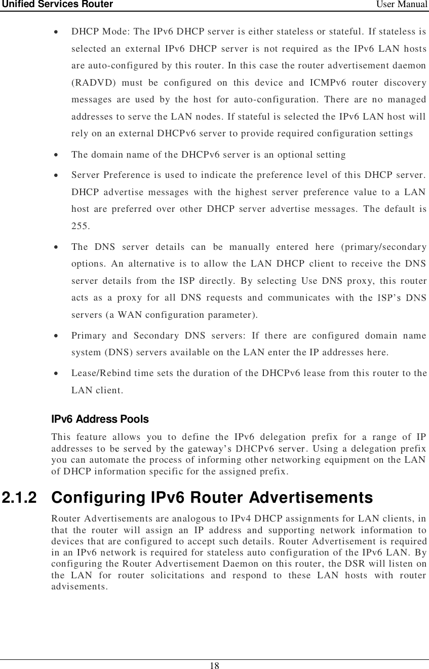 Unified Services Router   User Manual 18   DHCP Mode: The IPv6 DHCP server is either stateless or stateful. If stateless is selected an external IPv6 DHCP server is not required as the IPv6 LAN hosts are auto-configured by this router. In this case the router advertisement daemon (RADVD) must be configured on this device and ICMPv6 router discovery messages are used by the host for auto-configuration. There are no managed addresses to serve the LAN nodes. If stateful is selected the IPv6 LAN host will rely on an external DHCPv6 server to provide required configuration settings  The domain name of the DHCPv6 server is an optional setting  Server Preference is used to indicate the preference level of this DHCP server. DHCP advertise messages with the highest server preference value to a LAN host are preferred over other DHCP server advertise messages. The default is 255.  The DNS server details can be manually entered here (primary/secondary options. An alternative is to allow the LAN DHCP client to receive the DNS server details from the ISP directly. By selecting Use DNS proxy, this router acts as a proxy for all DNS requests and communicates servers (a WAN configuration parameter).  Primary and Secondary DNS servers: If there are configured domain name system (DNS) servers available on the LAN enter the IP addresses here.   Lease/Rebind time sets the duration of the DHCPv6 lease from this router to the LAN client. IPv6 Address Pools This feature allows you to define the IPv6 delegation prefix for a range of IP addresses  . Using a delegation prefix you can automate the process of informing other networking equipment on the LAN of DHCP information specific for the assigned prefix. 2.1.2 Configuring IPv6 Router Advertisements Router Advertisements are analogous to IPv4 DHCP assignments for LAN clients, in that the router will assign an IP address and supporting network information to devices that are configured to accept such details. Router Advertisement is required in an IPv6 network is required for stateless auto configuration of the IPv6 LAN. By configuring the Router Advertisement Daemon on this router, the DSR will listen on the LAN for router solicitations and respond to these LAN hosts with router advisements. 