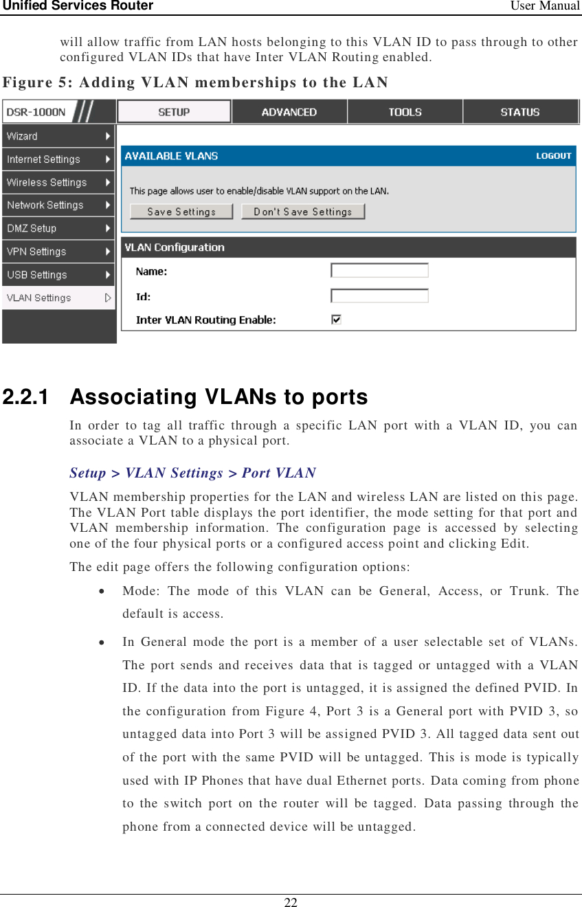 Unified Services Router   User Manual 22  will allow traffic from LAN hosts belonging to this VLAN ID to pass through to other configured VLAN IDs that have Inter VLAN Routing enabled.  Figure 5: Adding VLAN memberships to the LAN   2.2.1 Associating VLANs to ports In order to tag all traffic through a specific LAN port with a VLAN ID, you can associate a VLAN to a physical port.  Setup &gt; VLAN Settings &gt; Port VLAN VLAN membership properties for the LAN and wireless LAN are listed on this page. The VLAN Port table displays the port identifier, the mode setting for that port and VLAN membership information. The configuration page is accessed by selecting one of the four physical ports or a configured access point and clicking Edit.  The edit page offers the following configuration options:  Mode: The mode of this VLAN can be General, Access, or Trunk. The default is access.  In General mode the port is a member of a user selectable set of VLANs. The port sends and receives data that is tagged or untagged with a VLAN ID. If the data into the port is untagged, it is assigned the defined PVID. In the configuration from Figure 4, Port 3 is a General port with PVID 3, so untagged data into Port 3 will be assigned PVID 3. All tagged data sent out of the port with the same PVID will be untagged. This is mode is typically used with IP Phones that have dual Ethernet ports. Data coming from phone to the switch port on the router will be tagged. Data passing through the phone from a connected device will be untagged.  