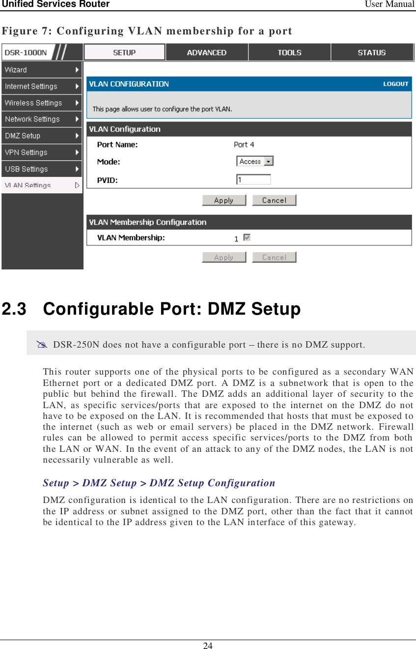 Unified Services Router   User Manual 24  Figure 7: Configuring VLAN membership for a port   2.3 Configurable Port: DMZ Setup  DSR-250N does not have a configurable port   there is no DMZ support. This router supports one of the physical ports to be configured as a secondary WAN Ethernet port or a dedicated DMZ port. A DMZ is a subnetwork that is open to the public but behind the firewall. The DMZ adds an additional layer of security to the LAN, as specific services/ports that are exposed to the internet on the DMZ do not have to be exposed on the LAN. It is recommended that hosts that must be exposed to the internet (such as web or email servers) be placed in the DMZ network. Firewall rules can be allowed to permit access specific services/ports to the DMZ from both the LAN or WAN. In the event of an attack to any of the DMZ nodes, the LAN is not necessarily vulnerable as well.  Setup &gt; DMZ Setup &gt; DMZ Setup Configuration DMZ configuration is identical to the LAN configuration. There are no restrictions on the IP address or subnet assigned to the DMZ port, other than the fact that it cannot be identical to the IP address given to the LAN interface of this gateway.  