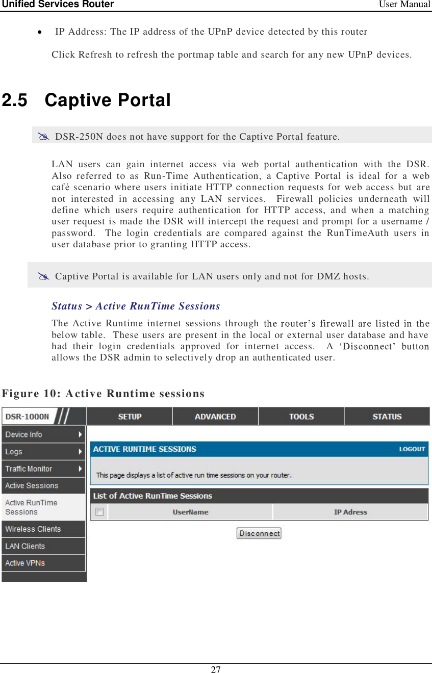 Unified Services Router   User Manual 27   IP Address: The IP address of the UPnP device detected by this router Click Refresh to refresh the portmap table and search for any new UPnP devices.  2.5 Captive Portal  DSR-250N does not have support for the Captive Portal feature. LAN users can gain internet access via web portal authentication with the DSR.  Also referred to as Run-Time Authentication, a Captive Portal is ideal for a web café scenario where users initiate HTTP connection requests for web access but are not interested in accessing any LAN services.  Firewall policies underneath will define which users require authentication for HTTP access, and when a matching user request is made the DSR will intercept the request and prompt for a username / password.  The login credentials are compared against the RunTimeAuth users in user database prior to granting HTTP access.    Captive Portal is available for LAN users only and not for DMZ hosts. Status &gt; Active RunTime Sessions The Active Runtime internet sessions through below table.  These users are present in the local or external user database and have had their login credentials approved for internet access.  A allows the DSR admin to selectively drop an authenticated user.    Figure 10: Active Runtime sessions    