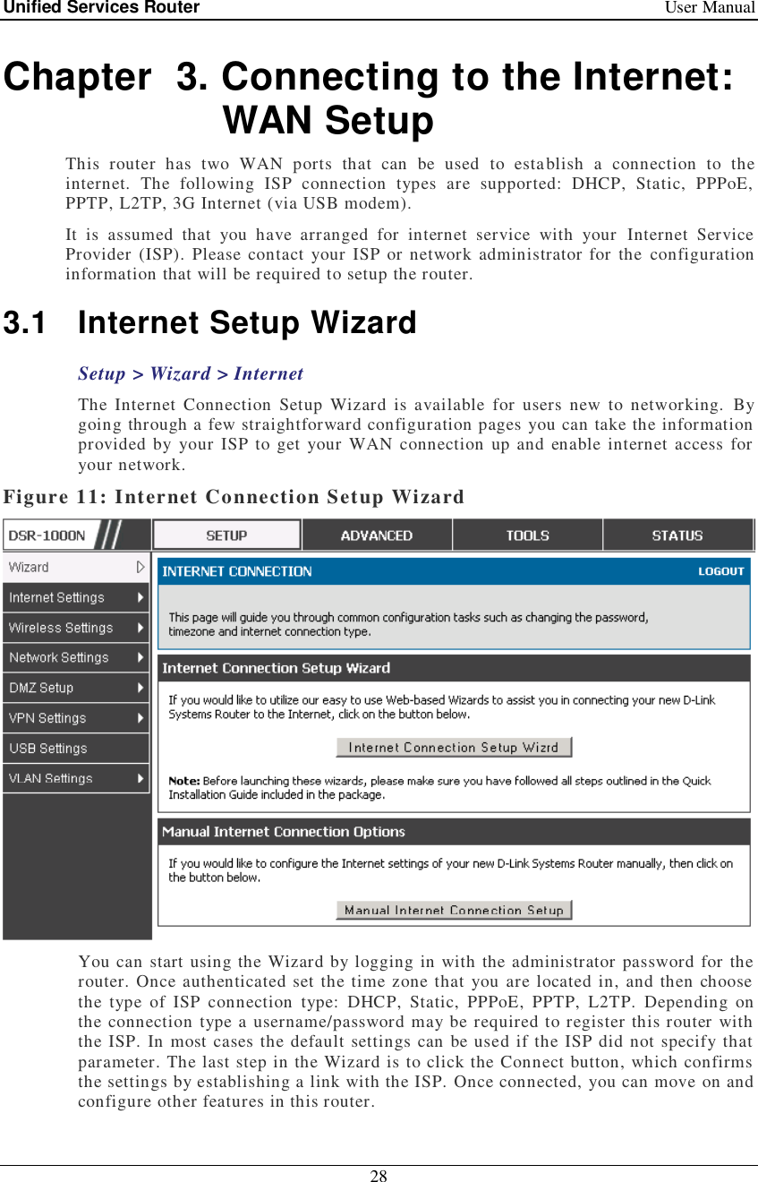 Unified Services Router   User Manual 28  Chapter  3. Connecting to the Internet: WAN Setup This router has two WAN ports that can be used to establish a connection to the internet. The following ISP connection types are supported: DHCP, Static, PPPoE, PPTP, L2TP, 3G Internet (via USB modem).    It is assumed that you have arranged for internet service with your Internet Service Provider (ISP). Please contact your ISP or network administrator for the configuration information that will be required to setup the router. 3.1 Internet Setup Wizard Setup &gt; Wizard &gt; Internet The Internet Connection Setup Wizard is available for users new to networking. By going through a few straightforward configuration pages you can take the information provided by your ISP to get your WAN connection up and enable internet access for your network.  Figure 11: Internet Connection Setup Wizard  You can start using the Wizard by logging in with the administrator password for the router. Once authenticated set the time zone that you are located in, and then choose the type of ISP connection type: DHCP, Static, PPPoE, PPTP, L2TP. Depending on the connection type a username/password may be required to register this router with the ISP. In most cases the default settings can be used if the ISP did not specify that parameter. The last step in the Wizard is to click the Connect button, which confirms the settings by establishing a link with the ISP. Once connected, you can move on and configure other features in this router. 
