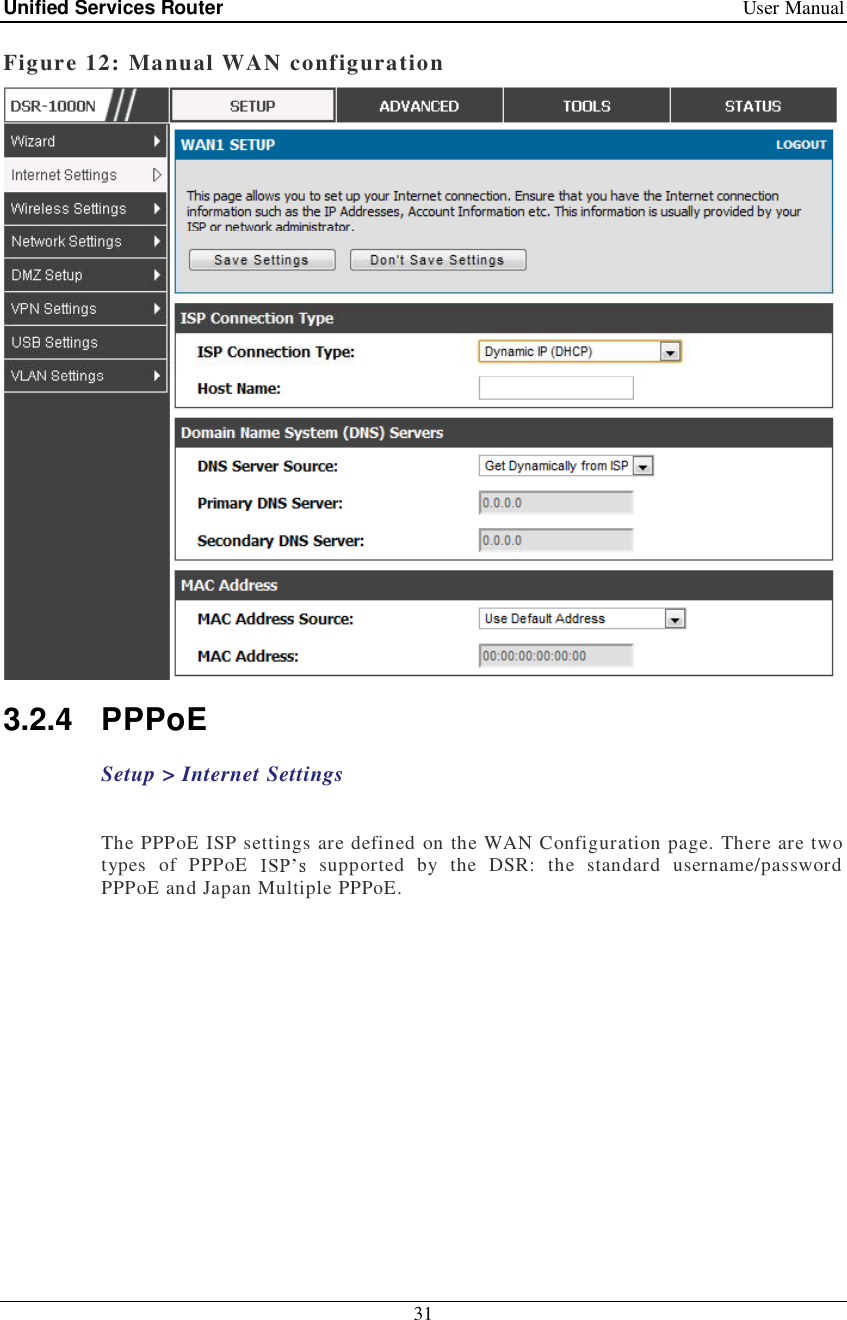 Unified Services Router   User Manual 31  Figure 12: Manual WAN configuration  3.2.4 PPPoE  Setup &gt; Internet Settings    The PPPoE ISP settings are defined on the WAN Configuration page. There are two types of PPPoE   supported by the DSR: the standard username/password PPPoE and Japan Multiple PPPoE.    