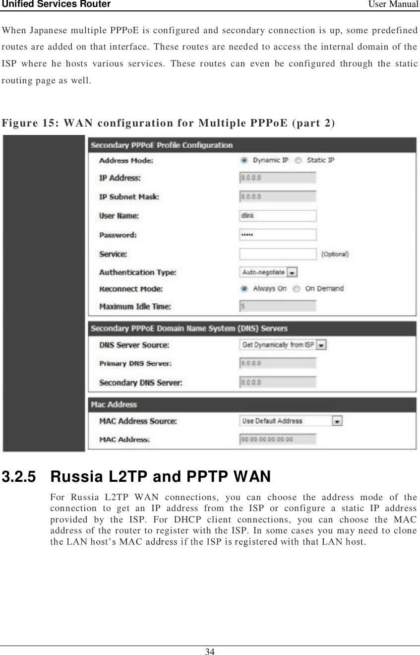 Unified Services Router   User Manual 34  When Japanese multiple PPPoE is configured and secondary connection is up, some predefined routes are added on that interface. These routes are needed to access the internal domain of the ISP where he hosts various services. These routes can even be configured through the static routing page as well.  Figure 15: WAN configuration for Multiple PPPoE (part 2)  3.2.5 Russia L2TP and PPTP WAN For Russia L2TP WAN connections, you can choose the address mode of the connection to get an IP address from the ISP or configure a static IP address provided by the ISP. For DHCP client connections, you can choose the MAC address of the router to register with the ISP. In some cases you may need to clone  