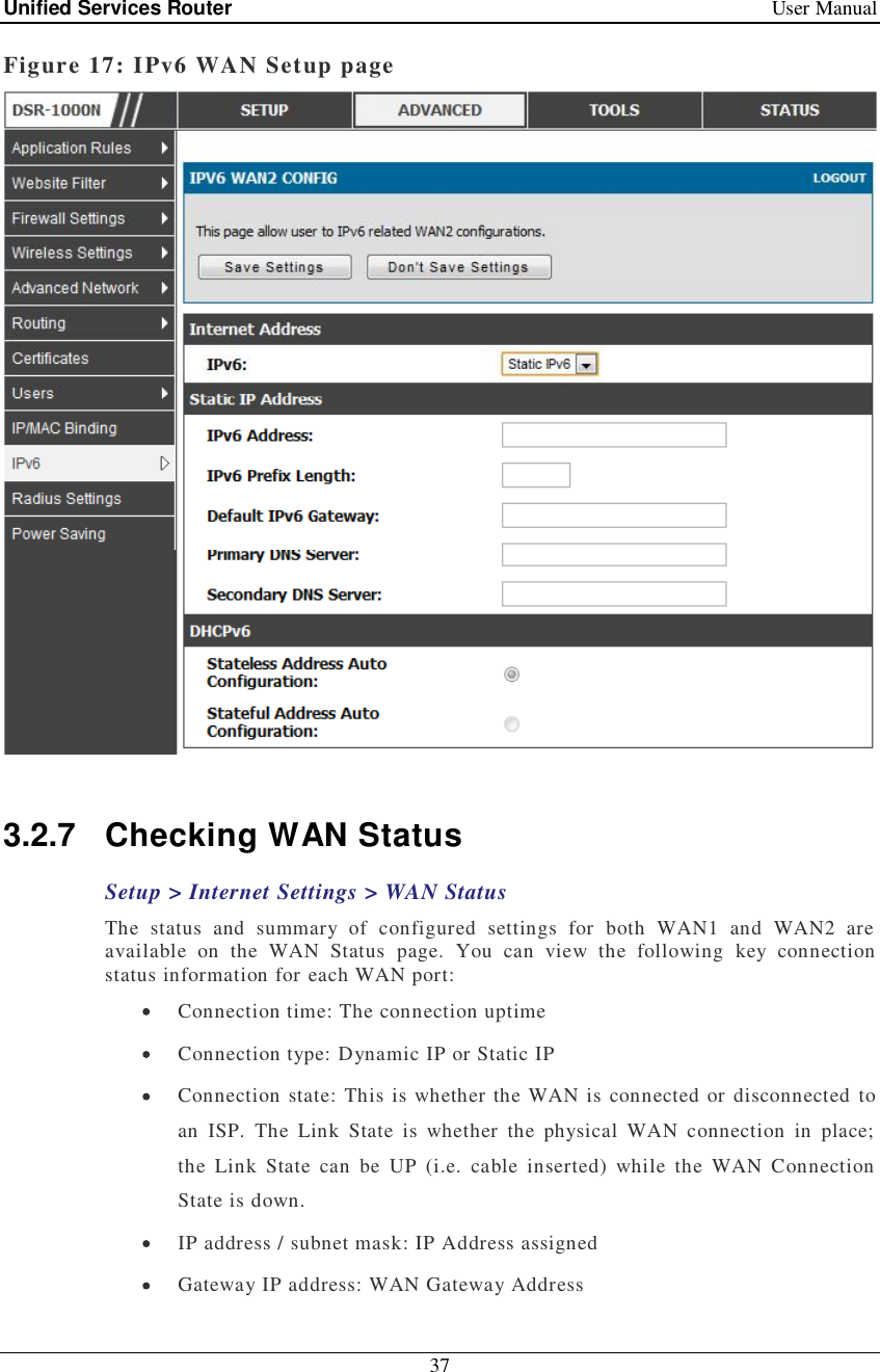 Unified Services Router   User Manual 37  Figure 17: IPv6 WAN Setup page   3.2.7 Checking WAN Status Setup &gt; Internet Settings &gt; WAN Status The status and summary of configured settings for both WAN1 and WAN2 are available on the WAN Status page. You can view the following key connection status information for each WAN port:  Connection time: The connection uptime  Connection type: Dynamic IP or Static IP  Connection state: This is whether the WAN is connected or disconnected to an ISP. The Link State is whether the physical WAN connection in place; the Link State can be UP (i.e. cable inserted) while the WAN Connection State is down.   IP address / subnet mask: IP Address assigned  Gateway IP address: WAN Gateway Address 