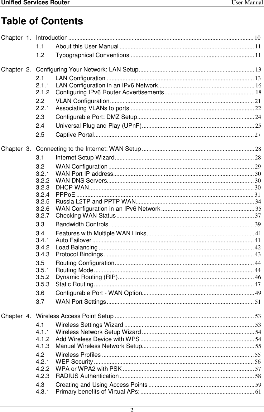 Unified Services Router   User Manual 2  Table of Contents Chapter  1. Introduction ..................................................................................................................... 10  1.1 About this User Manual ..................................................................................... 11  1.2 Typographical Conventions ............................................................................... 11  Chapter  2. Configuring Your Network: LAN Setup ......................................................................... 13  2.1 LAN Configuration .............................................................................................. 13  2.1.1 LAN Configuration in an IPv6 Network ............................................................. 16  2.1.2 Configuring IPv6 Router Advertisements ......................................................... 18  2.2 VLAN Configuration ........................................................................................... 21  2.2.1 Associating VLANs to ports ............................................................................... 22  2.3 Configurable Port: DMZ Setup .......................................................................... 24  2.4 Universal Plug and Play (UPnP) ....................................................................... 25  2.5 Captive Portal ..................................................................................................... 27  Chapter  3. Connecting to the Internet: WAN Setup ....................................................................... 28  3.1 Internet Setup Wizard ........................................................................................ 28  3.2 WAN Configuration ............................................................................................ 29  3.2.1 WAN Port IP address......................................................................................... 30  3.2.2 WAN DNS Servers............................................................................................. 30  3.2.3 DHCP WAN ........................................................................................................ 30  3.2.4 PPPoE ................................................................................................................ 31  3.2.5 Russia L2TP and PPTP WAN ........................................................................... 34  3.2.6 WAN Configuration in an IPv6 Network ........................................................... 35  3.2.7 Checking WAN Status ....................................................................................... 37  3.3 Bandwidth Controls ............................................................................................ 39  3.4 Features with Multiple WAN Links .................................................................... 41  3.4.1 Auto Failover ...................................................................................................... 41  3.4.2 Load Balancing .................................................................................................. 42  3.4.3 Protocol Bindings ............................................................................................... 43  3.5 Routing Configuration ........................................................................................ 44  3.5.1 Routing Mode ..................................................................................................... 44  3.5.2 Dynamic Routing (RIP) ...................................................................................... 46  3.5.3 Static Routing ..................................................................................................... 47  3.6 Configurable Port - WAN Option ....................................................................... 49  3.7 WAN Port Settings ............................................................................................. 51  Chapter  4. Wireless Access Point Setup ........................................................................................ 53  4.1 Wireless Settings Wizard .................................................................................. 53  4.1.1 Wireless Network Setup Wizard ....................................................................... 54  4.1.2 Add Wireless Device with WPS ........................................................................ 54  4.1.3 Manual Wireless Network Setup ....................................................................... 55  4.2 Wireless Profiles ................................................................................................ 55  4.2.1 WEP Security ..................................................................................................... 56  4.2.2 WPA or WPA2 with PSK ................................................................................... 57  4.2.3 RADIUS Authentication ..................................................................................... 58  4.3 Creating and Using Access Points ................................................................... 59  4.3.1 Primary benefits of Virtual APs: ........................................................................ 61  