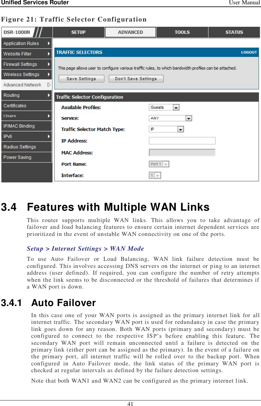 Unified Services Router   User Manual 41  Figure 21: Traffic Selector Configuration   3.4 Features with Multiple WAN Links This router supports multiple WAN links. This allows you to take advantage of failover and load balancing features to ensure certain internet dependent services are prioritized in the event of unstable WAN connectivity on one of the ports.  Setup &gt; Internet Settings &gt; WAN Mode To use Auto Failover or Load Balancing, WAN link failure detection must be configured. This involves accessing DNS servers on the internet or ping to an internet address (user defined). If required, you can configure the number of retry attempts when the link seems to be disconnected or the threshold of failures that determines if a WAN port is down. 3.4.1 Auto Failover In this case one of your WAN ports is assigned as the primary internet link for all internet traffic. The secondary WAN port is used for redundancy in case the primary link goes down for any reason. Both WAN ports (primary and secondary) must be configured to connect to the respective IS  The secondary WAN port will remain unconnected until a failure is detected on the primary link (either port can be assigned as the primary). In the event of a failure on the primary port, all internet traffic will be rolled over to the backup port. When configured in Auto Failover mode, the link status of the primary WAN port is checked at regular intervals as defined by the failure detection settings. Note that both WAN1 and WAN2 can be configured as the primary internet link. 