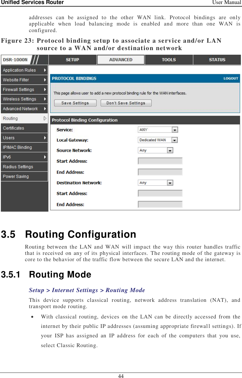 Unified Services Router   User Manual 44  addresses can be assigned to the other WAN link. Protocol bindings are only applicable when load balancing mode is enabled and more than one WAN is configured.  Figure 23: Protocol binding setup to associate a service and/or LAN source to a WAN and/or destination network   3.5 Routing Configuration Routing between the LAN and WAN will impact the way this router handles traffic that is received on any of its physical interfaces. The routing mode of the gateway is core to the behavior of the traffic flow between the secure LAN and the internet.  3.5.1 Routing Mode Setup &gt; Internet Settings &gt; Routing Mode This device supports classical routing, network address translation (NAT), and transport mode routing.   With classical routing, devices on the LAN can be directly accessed from the internet by their public IP addresses (assuming appropriate firewall settings). If your ISP has assigned an IP address for each of the computers that you use, select Classic Routing.  