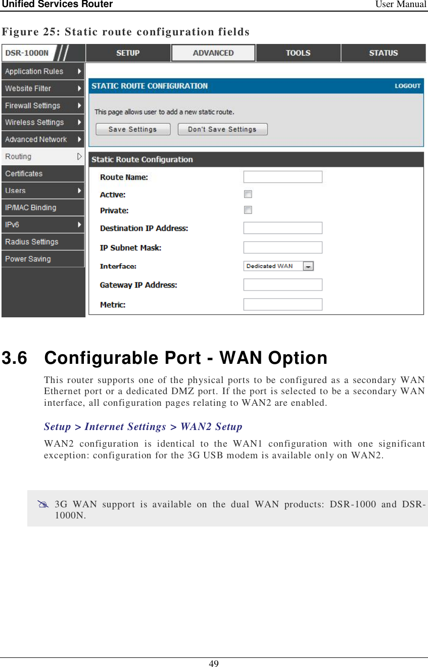 Unified Services Router   User Manual 49  Figure 25: Static route configuration fields   3.6 Configurable Port - WAN Option This router supports one of the physical ports to be configured as a secondary WAN Ethernet port or a dedicated DMZ port. If the port is selected to be a secondary WAN interface, all configuration pages relating to WAN2 are enabled.  Setup &gt; Internet Settings &gt; WAN2 Setup WAN2 configuration is identical to the WAN1 configuration with one significant exception: configuration for the 3G USB modem is available only on WAN2.    3G WAN support is available on the dual WAN products: DSR-1000 and DSR-1000N.  