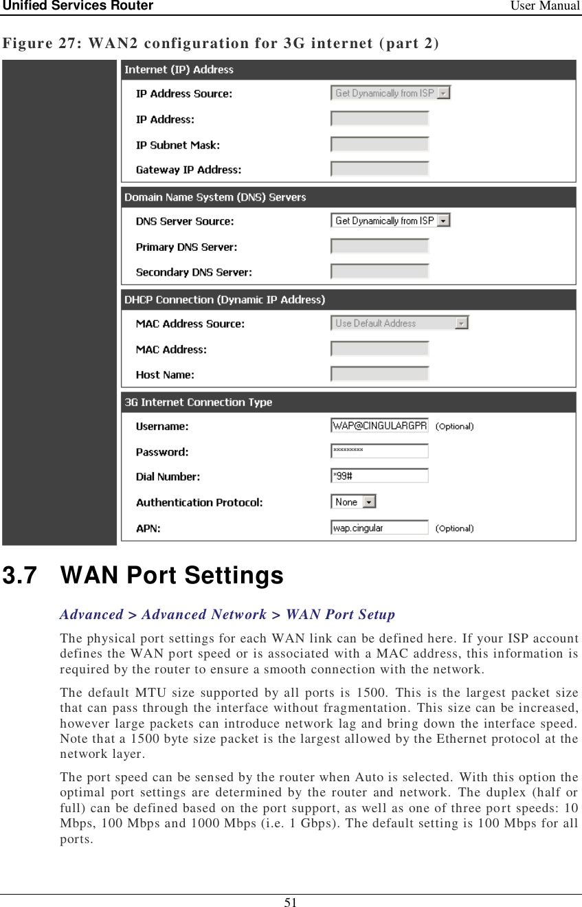 Unified Services Router   User Manual 51  Figure 27: WAN2 configuration for 3G internet (part 2)  3.7 WAN Port Settings Advanced &gt; Advanced Network &gt; WAN Port Setup The physical port settings for each WAN link can be defined here. If your ISP account defines the WAN port speed or is associated with a MAC address, this information is required by the router to ensure a smooth connection with the network.  The default MTU size supported by all ports is 1500. This is the largest packet size that can pass through the interface without fragmentation. This size can be increased, however large packets can introduce network lag and bring down the interface speed. Note that a 1500 byte size packet is the largest allowed by the Ethernet protocol at the network layer.  The port speed can be sensed by the router when Auto is selected. With this option the optimal port settings are determined by the router and network. The duplex (half or full) can be defined based on the port support, as well as one of three port speeds: 10 Mbps, 100 Mbps and 1000 Mbps (i.e. 1 Gbps). The default setting is 100 Mbps for all ports. 
