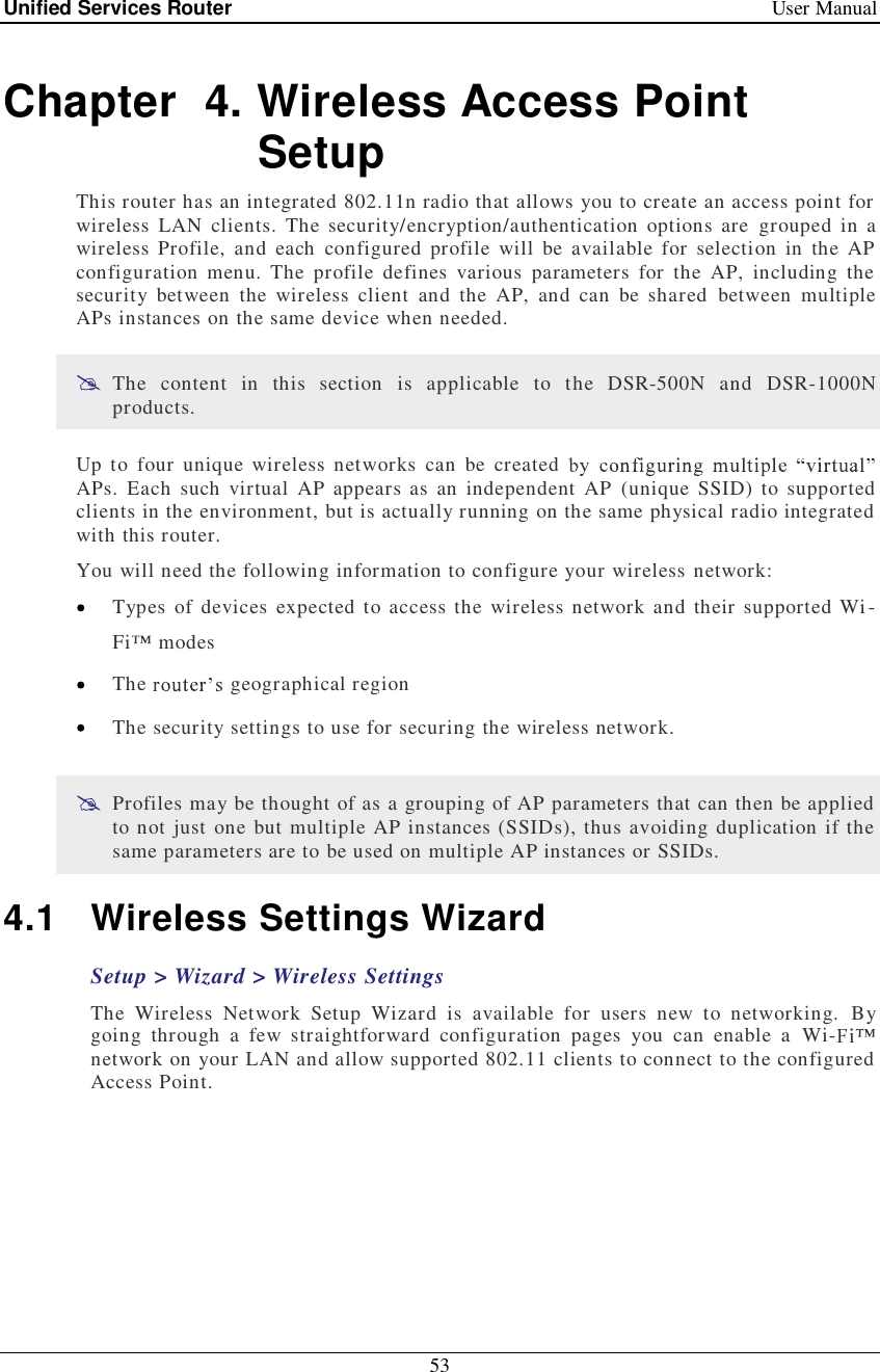 Unified Services Router   User Manual 53  Chapter  4. Wireless Access Point Setup This router has an integrated 802.11n radio that allows you to create an access point for wireless LAN clients. The security/encryption/authentication options are grouped in a wireless Profile, and each configured profile will be available for selection in the AP configuration menu. The profile defines various parameters for the AP, including the security between the wireless client and the AP, and can be shared between multiple APs instances on the same device when needed.   The content in this section is applicable to the DSR-500N and DSR-1000N products.  Up to four unique wireless networks can be created APs. Each such virtual AP appears as an independent AP (unique SSID) to supported clients in the environment, but is actually running on the same physical radio integrated with this router. You will need the following information to configure your wireless network:   Types of devices expected to access the wireless network and their supported Wi-Fi  modes   The   geographical region   The security settings to use for securing the wireless network.   Profiles may be thought of as a grouping of AP parameters that can then be applied to not just one but multiple AP instances (SSIDs), thus avoiding duplication if the same parameters are to be used on multiple AP instances or SSIDs. 4.1 Wireless Settings Wizard Setup &gt; Wizard &gt; Wireless Settings The Wireless Network Setup Wizard is available for users new to networking. By going through a few straightforward configuration pages you can enable a Wi-network on your LAN and allow supported 802.11 clients to connect to the configured Access Point. 