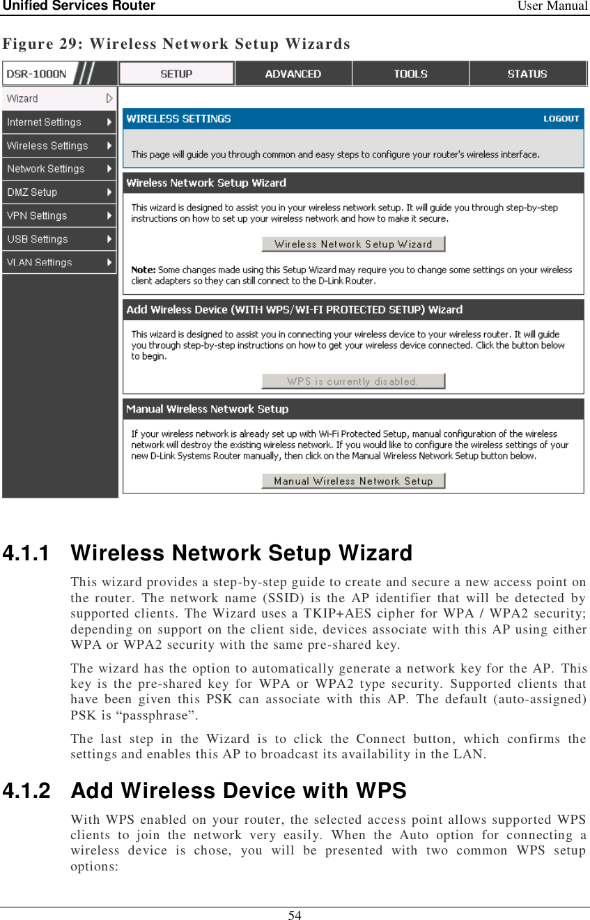 Unified Services Router   User Manual 54  Figure 29: Wireless Network Setup Wizards   4.1.1 Wireless Network Setup Wizard This wizard provides a step-by-step guide to create and secure a new access point on the router. The network name (SSID) is the AP identifier that will be detected by supported clients. The Wizard uses a TKIP+AES cipher for WPA / WPA2 security; depending on support on the client side, devices associate with this AP using either WPA or WPA2 security with the same pre-shared key. The wizard has the option to automatically generate a network key for the AP. This key is the pre-shared key for WPA or WPA2 type security. Supported clients that have been given this PSK can associate with this AP. The default (auto-assigned)   The last step in the Wizard is to click the Connect button, which confirms the settings and enables this AP to broadcast its availability in the LAN.  4.1.2 Add Wireless Device with WPS With WPS enabled on your router, the selected access point allows supported WPS clients to join the network very easily. When the Auto option for connecting a wireless device is chose, you will be presented with two common WPS setup options: 