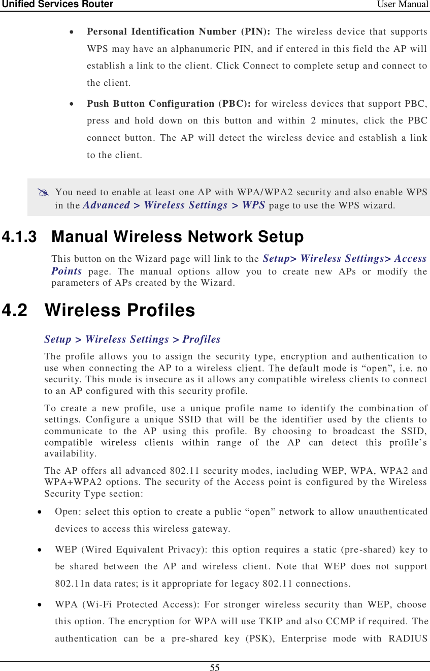 Unified Services Router   User Manual 55   Personal Identification Number (PIN): The wireless device that supports WPS may have an alphanumeric PIN, and if entered in this field the AP will establish a link to the client. Click Connect to complete setup and connect to the client.   Push Button Configuration (PBC): for wireless devices that support PBC, press and hold down on this button and within 2 minutes, click the PBC connect button. The AP will detect the wireless device and establish a link to the client.   You need to enable at least one AP with WPA/WPA2 security and also enable WPS in the Advanced &gt; Wireless Settings &gt; WPS page to use the WPS wizard. 4.1.3 Manual Wireless Network Setup This button on the Wizard page will link to the Setup&gt; Wireless Settings&gt; Access Points page. The manual options allow you to create new APs or modify the parameters of APs created by the Wizard.  4.2 Wireless Profiles Setup &gt; Wireless Settings &gt; Profiles  The profile allows you to assign the security type, encryption and authentication to use when connecting the AP to a wireless security. This mode is insecure as it allows any compatible wireless clients to connect to an AP configured with this security profile.  To create a new profile, use a unique profile name to identify the combination of settings. Configure a unique SSID that will be the identifier used by the clients to communicate to the AP using this profile. By choosing to broadcast the SSID, availability.  The AP offers all advanced 802.11 security modes, including WEP, WPA, WPA2 and WPA+WPA2 options. The security of the Access point is configured by the Wireless Security Type section:  Open  unauthenticated devices to access this wireless gateway.  WEP (Wired Equivalent Privacy): this option requires a static (pre-shared) key to be shared between the AP and wireless client. Note that WEP does not support 802.11n data rates; is it appropriate for legacy 802.11 connections.   WPA (Wi-Fi Protected Access): For stronger wireless security than WEP, choose this option. The encryption for WPA will use TKIP and also CCMP if required. The authentication can be a pre-shared key (PSK), Enterprise mode with RADIUS 