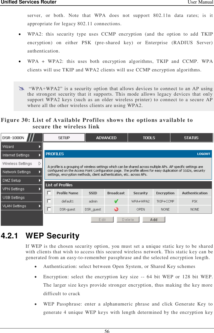 Unified Services Router   User Manual 56  server, or both. Note that WPA does not support 802.11n data rates; is it appropriate for legacy 802.11 connections.  WPA2: this security type uses CCMP encryption (and the option to add TKIP encryption) on either PSK (pre-shared key) or Enterprise (RADIUS Server) authentication.  WPA + WPA2: this uses both encryption algorithms, TKIP and CCMP. WPA clients will use TKIP and WPA2 clients will use CCMP encryption algorithms.   the strongest security that it supports. This mode allows legacy devices that only support WPA2 keys (such as an older wireless printer) to connect to a secure AP where all the other wireless clients are using WPA2.  Figure 30: List of Available Profiles shows the options available to secure the wireless link  4.2.1 WEP Security If WEP is the chosen security option, you must set a unique static key to be shared with clients that wish to access this secured wireless network. This static key can be generated from an easy-to-remember passphrase and the selected encryption length.  Authentication: select between Open System, or Shared Key schemes  Encryption: select the encryption key size -- 64 bit WEP or 128 bit WEP. The larger size keys provide stronger encryption, thus making the key more difficult to crack  WEP Passphrase: enter a alphanumeric phrase and click Generate Key to generate 4 unique WEP keys with length determined by the encryption key 