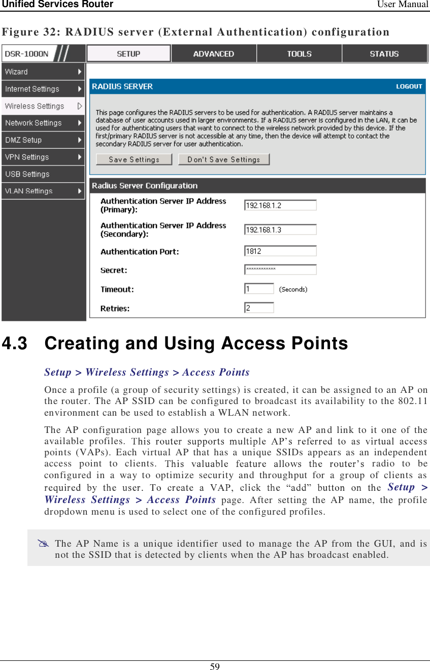 Unified Services Router   User Manual 59  Figure 32: RADIUS server (External Authentication) configuration  4.3 Creating and Using Access Points Setup &gt; Wireless Settings &gt; Access Points  Once a profile (a group of security settings) is created, it can be assigned to an AP on the router. The AP SSID can be configured to broadcast its availability to the 802.11 environment can be used to establish a WLAN network.  The AP configuration page allows you to create a new AP and link to it one of the available profiles. points (VAPs). Each virtual AP that has a unique SSIDs appears as an independent access point to clients.   radio to be configured in a way to optimize security and throughput for a group of clients as Setup &gt; Wireless Settings &gt; Access Points page. After setting the AP name, the profile dropdown menu is used to select one of the configured profiles.   The AP Name is a unique identifier used to manage the AP from the GUI, and is not the SSID that is detected by clients when the AP has broadcast enabled.  